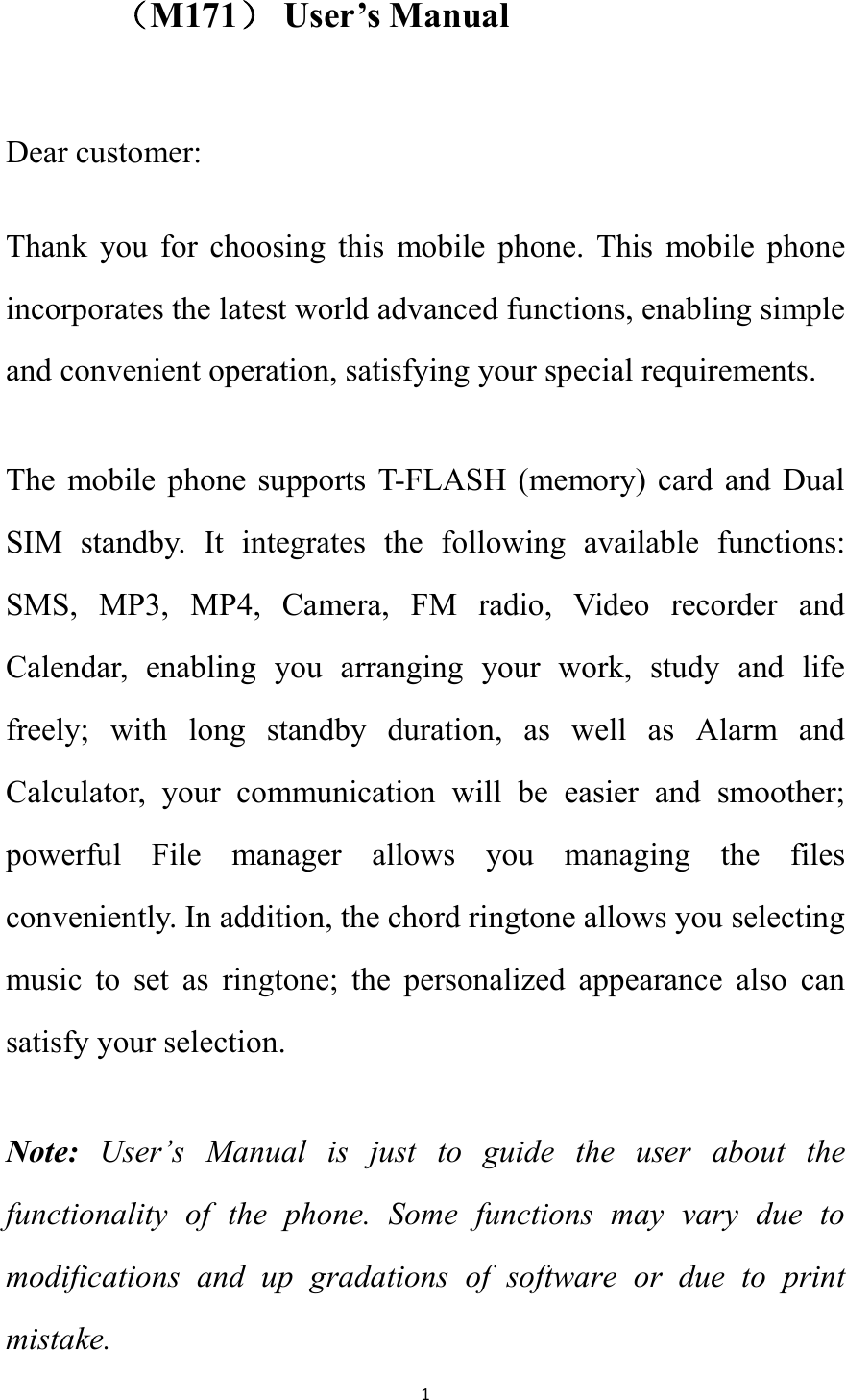   1 （M171） User&rsquo;s Manual  Dear customer: Thank  you  for  choosing  this  mobile  phone.  This  mobile  phone incorporates the latest world advanced functions, enabling simple and convenient operation, satisfying your special requirements.   The  mobile phone  supports  T-FLASH  (memory) card  and Dual SIM  standby.  It  integrates  the  following  available  functions: SMS,  MP3,  MP4,  Camera,  FM  radio,  Video  recorder  and Calendar,  enabling  you  arranging  your  work,  study  and  life freely;  with  long  standby  duration,  as  well  as  Alarm  and Calculator,  your  communication  will  be  easier  and  smoother; powerful  File  manager  allows  you  managing  the  files conveniently. In addition, the chord ringtone allows you selecting music  to  set  as  ringtone;  the  personalized  appearance  also  can satisfy your selection. Note:  User&rsquo;s  Manual  is  just  to  guide  the  user  about  the functionality  of  the  phone.  Some  functions  may  vary  due  to modifications  and  up  gradations  of  software  or  due  to  print mistake.   