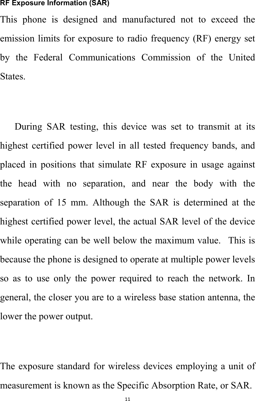   11  RF Exposure Information (SAR) This  phone  is  designed  and  manufactured  not  to  exceed  the emission limits for exposure to radio frequency (RF) energy set by  the  Federal  Communications  Commission  of  the  United States.    During  SAR  testing,  this  device  was  set  to  transmit  at  its highest  certified  power  level  in  all  tested  frequency  bands,  and placed  in  positions  that  simulate  RF  exposure  in  usage  against the  head  with  no  separation,  and  near  the  body  with  the separation  of  15  mm.  Although  the  SAR  is  determined  at  the highest certified power level, the actual SAR level of the device while operating can be well below the maximum value.   This is because the phone is designed to operate at multiple power levels so  as  to  use  only  the  power  required  to  reach  the  network.  In general, the closer you are to a wireless base station antenna, the lower the power output.  The exposure standard for wireless devices employing a unit of measurement is known as the Specific Absorption Rate, or SAR.  