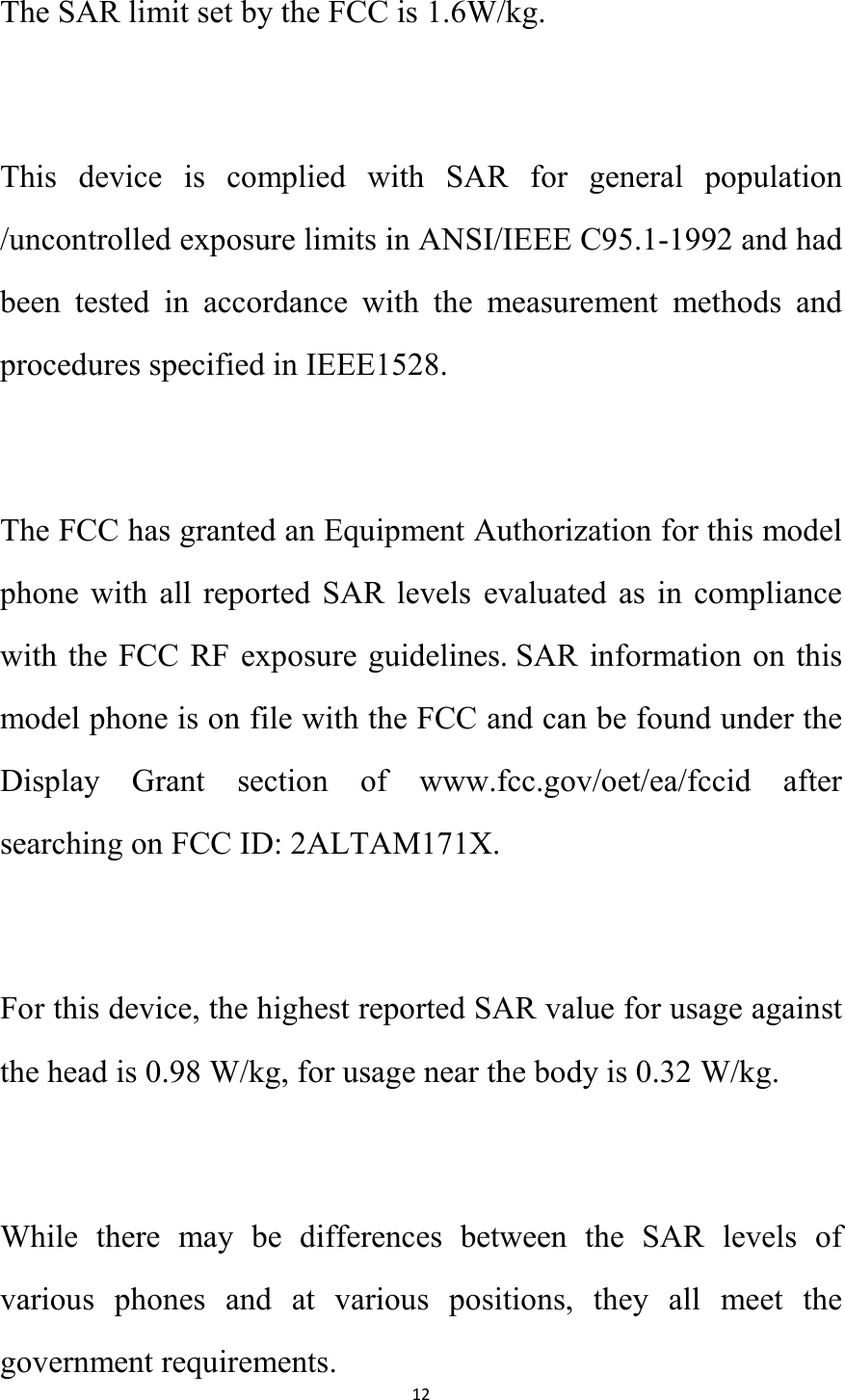   12 The SAR limit set by the FCC is 1.6W/kg.   This  device  is  complied  with  SAR  for  general  population /uncontrolled exposure limits in ANSI/IEEE C95.1-1992 and had been  tested  in  accordance  with  the  measurement  methods  and procedures specified in IEEE1528.  The FCC has granted an Equipment Authorization for this model phone  with all  reported  SAR  levels  evaluated  as  in  compliance with the FCC RF exposure guidelines. SAR information on this model phone is on file with the FCC and can be found under the Display  Grant  section  of  www.fcc.gov/oet/ea/fccid  after searching on FCC ID: 2ALTAM171X.  For this device, the highest reported SAR value for usage against the head is 0.98 W/kg, for usage near the body is 0.32 W/kg.  While  there  may  be  differences  between  the  SAR  levels  of various  phones  and  at  various  positions,  they  all  meet  the government requirements. 
