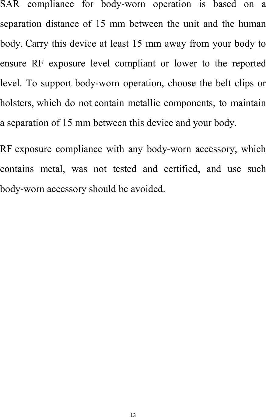   13  SAR  compliance  for  body-worn  operation  is  based  on  a separation  distance  of  15  mm  between  the  unit  and  the  human body. Carry this device at least 15 mm away from your body to ensure  RF  exposure  level  compliant  or  lower  to  the  reported level.  To  support body-worn operation,  choose  the  belt clips  or holsters, which  do not contain  metallic components, to maintain a separation of 15 mm between this device and your body.   RF exposure  compliance  with  any  body-worn  accessory,  which contains  metal,  was  not  tested  and  certified,  and  use  such body-worn accessory should be avoided.   