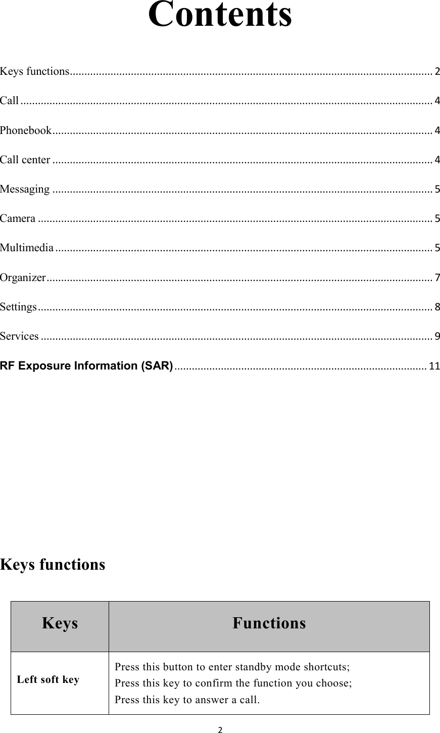   2 Contents Keys functions ............................................................................................................................. 2 Call .............................................................................................................................................. 4 Phonebook ................................................................................................................................... 4 Call center ................................................................................................................................... 4 Messaging ................................................................................................................................... 5 Camera ........................................................................................................................................ 5 Multimedia .................................................................................................................................. 5 Organizer ..................................................................................................................................... 7 Settings ........................................................................................................................................ 8 Services ....................................................................................................................................... 9 RF Exposure Information (SAR) ....................................................................................... 11    Keys functions   Keys  Functions Left soft key Press this button to enter standby mode shortcuts; Press this key to confirm the function you choose;   Press this key to answer a call. 