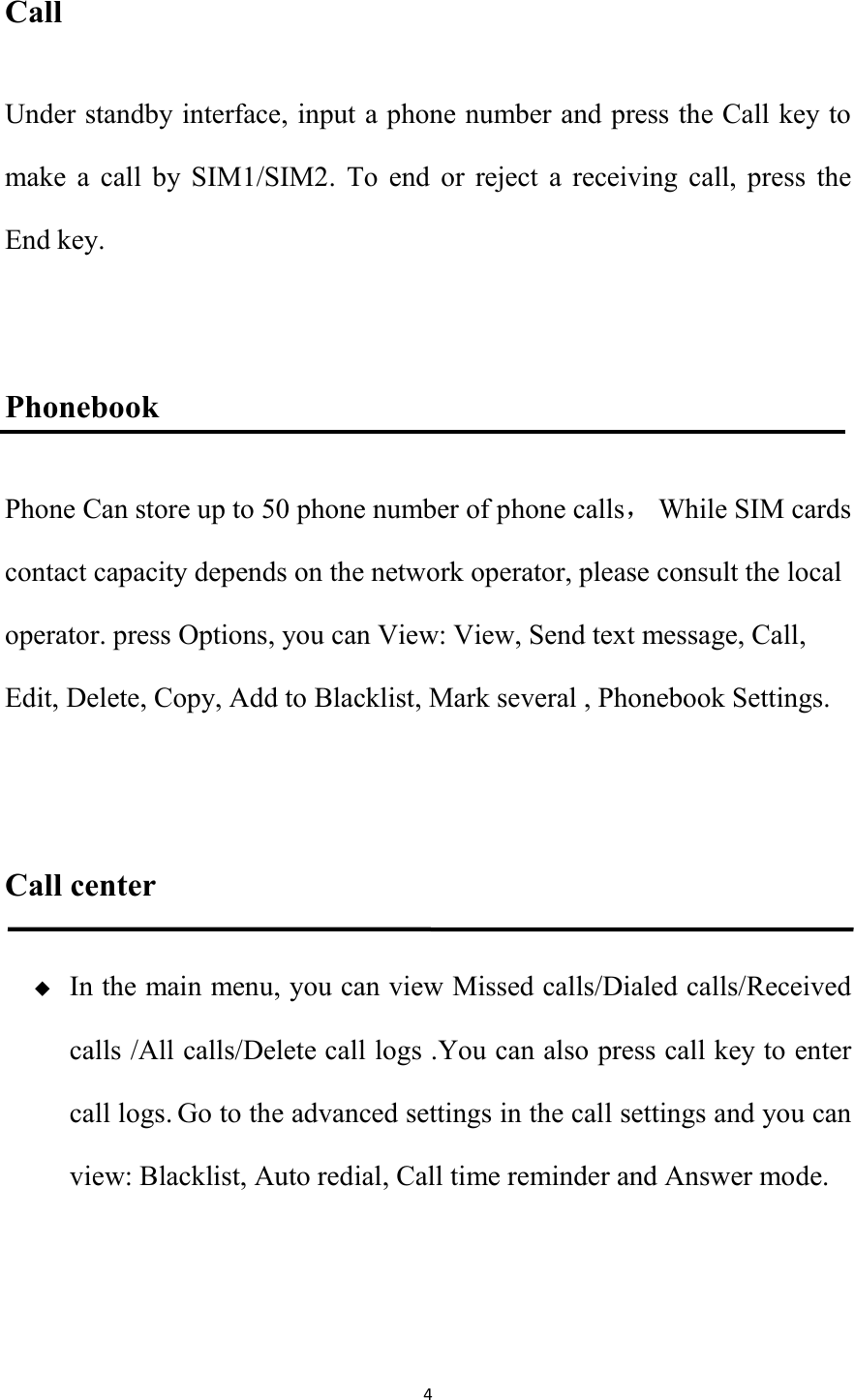   4 Call Under standby interface, input a phone number and press the Call key to make  a  call  by  SIM1/SIM2.  To  end  or  reject  a  receiving  call,  press  the End key.    Phonebook Phone Can store up to 50 phone number of phone calls，  While SIM cards contact capacity depends on the network operator, please consult the local operator. press Options, you can View: View, Send text message, Call, Edit, Delete, Copy, Add to Blacklist, Mark several , Phonebook Settings.  Call center  In the main menu, you can view Missed calls/Dialed calls/Received calls /All calls/Delete call logs .You can also press call key to enter call logs. Go to the advanced settings in the call settings and you can view: Blacklist, Auto redial, Call time reminder and Answer mode.  