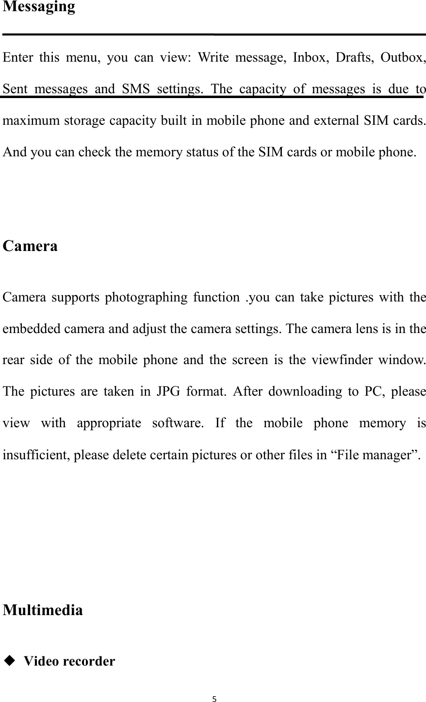   5 Messaging Enter  this  menu,  you  can  view:  Write  message,  Inbox,  Drafts,  Outbox, Sent  messages  and  SMS  settings.  The  capacity  of  messages  is  due  to maximum storage capacity built in mobile phone and external SIM cards. And you can check the memory status of the SIM cards or mobile phone.    Camera Camera  supports photographing  function  .you can  take  pictures  with  the embedded camera and adjust the camera settings. The camera lens is in the rear  side  of  the  mobile  phone  and  the  screen  is  the  viewfinder  window. The  pictures  are  taken  in  JPG  format.  After  downloading  to  PC,  please view  with  appropriate  software.  If  the  mobile  phone  memory  is insufficient, please delete certain pictures or other files in &ldquo;File manager&rdquo;.     Multimedia ◆ Video recorder 