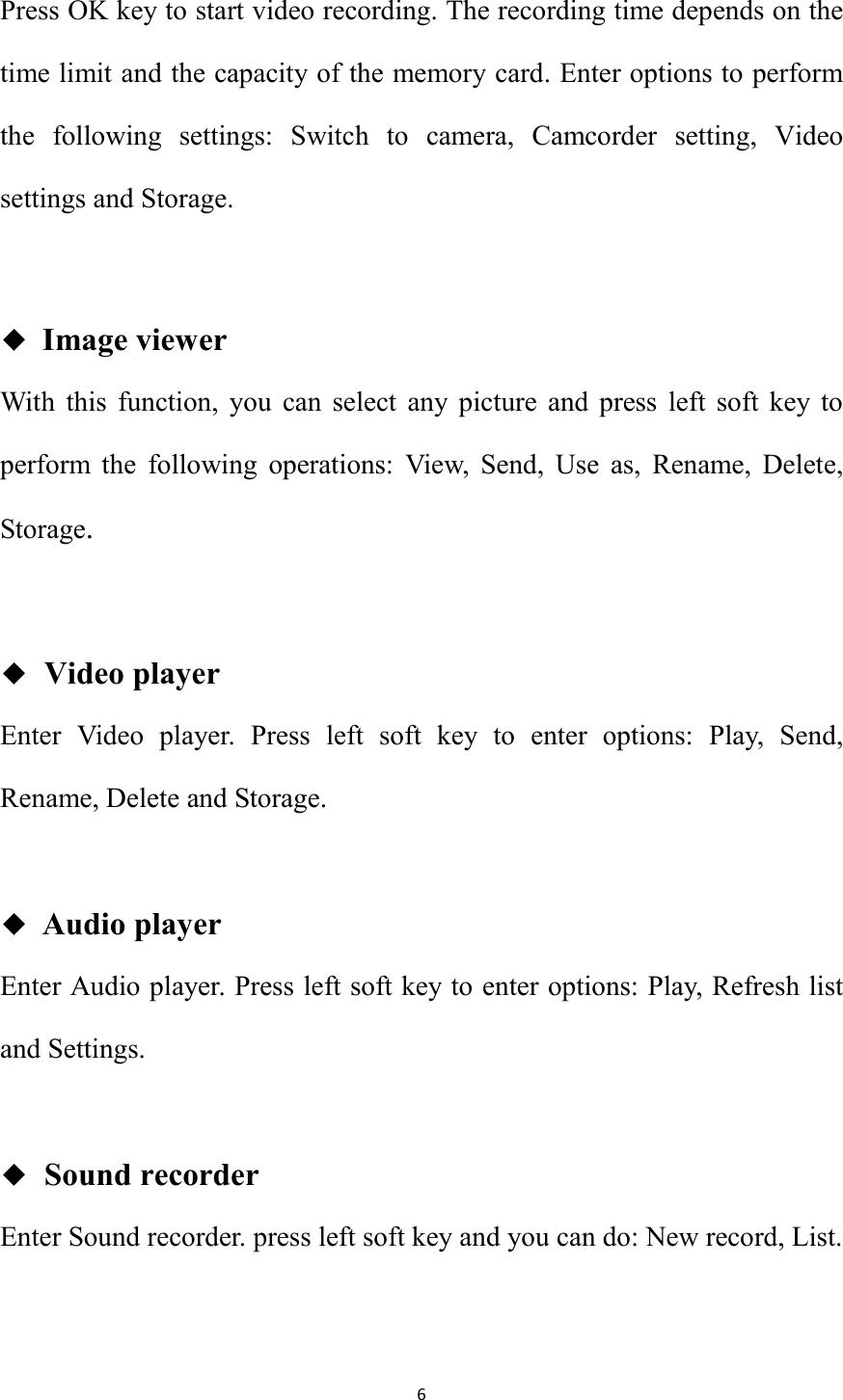   6 Press OK key to start video recording. The recording time depends on the time limit and the capacity of the memory card. Enter options to perform the  following  settings:  Switch  to  camera,  Camcorder  setting,  Video settings and Storage.  ◆ Image viewer With  this  function,  you  can  select  any  picture  and  press  left  soft  key  to perform  the  following  operations:  View,  Send,  Use  as,  Rename,  Delete, Storage.  ◆  Video player Enter  Video  player.  Press  left  soft  key  to  enter  options:  Play,  Send, Rename, Delete and Storage.  ◆ Audio player Enter Audio player. Press left soft key to enter options: Play, Refresh list   and Settings.  ◆  Sound recorder Enter Sound recorder. press left soft key and you can do: New record, List.  