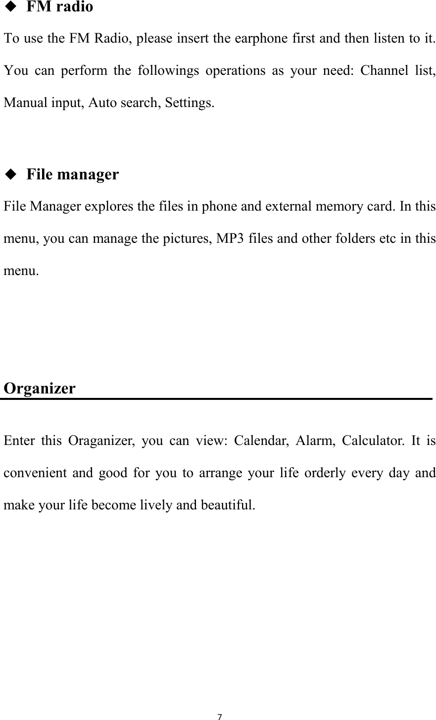   7 ◆  FM radio To use the FM Radio, please insert the earphone first and then listen to it. You  can  perform  the  followings  operations  as  your  need:  Channel  list, Manual input, Auto search, Settings.  ◆  File manager File Manager explores the files in phone and external memory card. In this menu, you can manage the pictures, MP3 files and other folders etc in this menu.     Organizer Enter  this  Oraganizer,  you  can  view:  Calendar,  Alarm,  Calculator.  It  is convenient  and  good  for  you  to  arrange  your  life  orderly  every day  and make your life become lively and beautiful.     
