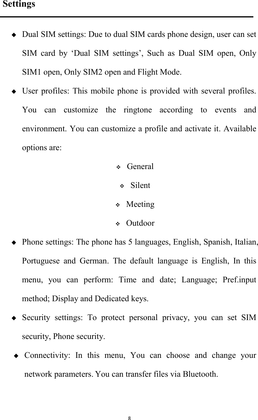   8 Settings  Dual SIM settings: Due to dual SIM cards phone design, user can set SIM  card  by  &lsquo;Dual  SIM  settings&rsquo;,  Such  as  Dual  SIM  open,  Only SIM1 open, Only SIM2 open and Flight Mode.  User  profiles:  This mobile  phone  is provided  with  several profiles. You  can  customize  the  ringtone  according  to  events  and environment. You can customize a profile and activate it. Available options are:  General  Silent  Meeting  Outdoor  Phone settings: The phone has 5 languages, English, Spanish, Italian, Portuguese  and  German.  The  default  language  is  English,  In  this menu,  you  can  perform:  Time  and  date;  Language;  Pref.input method; Display and Dedicated keys.      Security  settings:  To  protect  personal  privacy,  you  can  set  SIM security, Phone security.  Connectivity:  In  this  menu,  You  can  choose  and  change  your network parameters. You can transfer files via Bluetooth. 