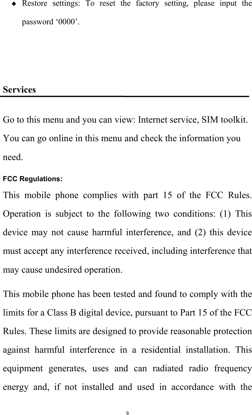   9  Restore  settings:  To  reset  the  factory  setting,  please  input  the password &lsquo;0000&rsquo;.   Services Go to this menu and you can view: Internet service, SIM toolkit. You can go online in this menu and check the information you need. FCC Regulations: This  mobile  phone  complies  with  part  15  of  the  FCC  Rules. Operation  is  subject  to  the  following  two  conditions:  (1)  This device  may  not  cause  harmful  interference,  and  (2)  this  device must accept any interference received, including interference that may cause undesired operation. This mobile phone has been tested and found to comply with the limits for a Class B digital device, pursuant to Part 15 of the FCC Rules. These limits are designed to provide reasonable protection against  harmful  interference  in  a  residential  installation.  This equipment  generates,  uses  and  can  radiated  radio  frequency energy  and,  if  not  installed  and  used  in  accordance  with  the 