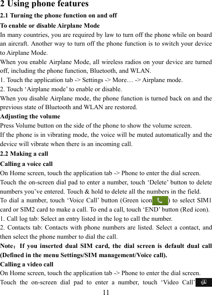   112 Using phone features 2.1 Turning the phone function on and off To enable or disable Airplane Mode In many countries, you are required by law to turn off the phone while on board an aircraft. Another way to turn off the phone function is to switch your device to Airplane Mode. When you enable Airplane Mode, all wireless radios on your device are turned off, including the phone function, Bluetooth, and WLAN. 1. Touch the application tab -> Settings -> More&hellip; -> Airplane mode. 2. Touch &lsquo;Airplane mode&rsquo; to enable or disable. When you disable Airplane mode, the phone function is turned back on and the previous state of Bluetooth and WLAN are restored. Adjusting the volume Press Volume button on the side of the phone to show the volume screen.   If the phone is in vibrating mode, the voice will be muted automatically and the device will vibrate when there is an incoming call. 2.2 Making a call Calling a voice call On Home screen, touch the application tab -> Phone to enter the dial screen. Touch the on-screen  dial pad to enter a number, touch &lsquo;Delete&rsquo; button to delete numbers you&rsquo;ve entered. Touch &amp; hold to delete all the numbers in the field.   To  dial a  number, touch  &lsquo;Voice  Call&rsquo;  button (Green icon ) to  select SIM1 card or SIM2 card to make a call. To end a call, touch &lsquo;END&rsquo; button (Red icon).   1. Call log tab: Select an entry listed in the log to call the number.   2.  Contacts  tab: Contacts  with  phone  numbers are  listed.  Select a  contact,  and then select the phone number to dial the call.   Note：If  you  inserted  dual  SIM  card,  the  dial  screen  is  default  dual  call (Defined in the menu Settings/SIM management/Voice call). Calling a video call On Home screen, touch the application tab -> Phone to enter the dial screen. Touch  the  on-screen  dial  pad  to  enter  a  number,  touch  &lsquo;Video  Call&rsquo; 