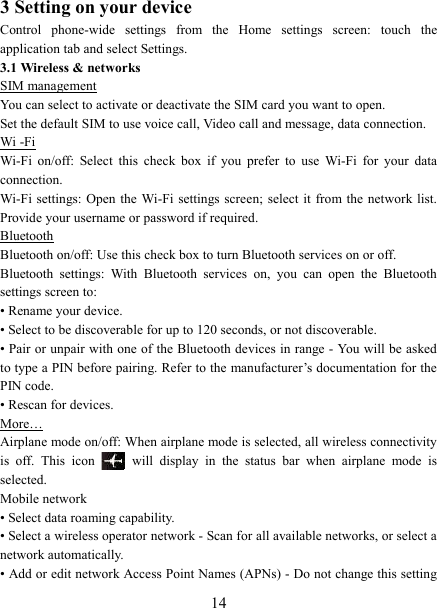   143 Setting on your device Control  phone-wide  settings  from  the  Home  settings  screen:  touch  the application tab and select Settings.   3.1 Wireless &amp; networks SIM management You can select to activate or deactivate the SIM card you want to open. Set the default SIM to use voice call, Video call and message, data connection. Wi -Fi Wi-Fi  on/off:  Select  this  check  box  if  you  prefer  to  use  Wi-Fi  for  your  data connection.   Wi-Fi settings: Open  the  Wi-Fi  settings screen; select  it from  the  network list. Provide your username or password if required.   Bluetooth Bluetooth on/off: Use this check box to turn Bluetooth services on or off.   Bluetooth  settings:  With  Bluetooth  services  on,  you  can  open  the  Bluetooth settings screen to: &bull; Rename your device. &bull; Select to be discoverable for up to 120 seconds, or not discoverable.   &bull; Pair or unpair with one of the Bluetooth devices in range - You will be asked to type a PIN before pairing. Refer to the manufacturer&rsquo;s documentation for the PIN code.   &bull; Rescan for devices. More&hellip; Airplane mode on/off: When airplane mode is selected, all wireless connectivity is  off.  This  icon   will  display  in  the  status  bar  when  airplane  mode  is selected.   Mobile network   &bull; Select data roaming capability.   &bull; Select a wireless operator network - Scan for all available networks, or select a network automatically.   &bull; Add or edit network Access Point Names (APNs) - Do not change this setting 