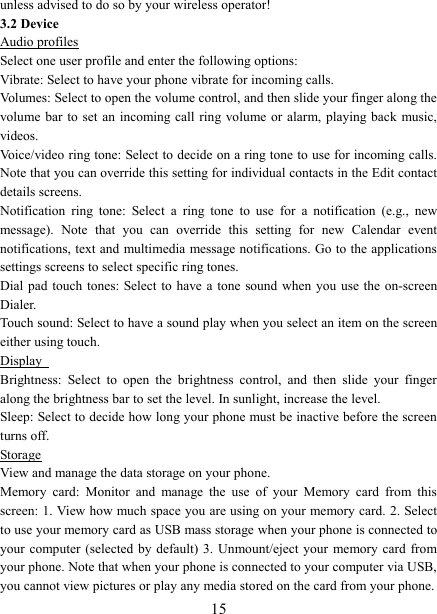   15unless advised to do so by your wireless operator!   3.2 Device Audio profiles Select one user profile and enter the following options: Vibrate: Select to have your phone vibrate for incoming calls.   Volumes: Select to open the volume control, and then slide your finger along the volume bar  to  set  an  incoming call  ring  volume or alarm, playing back  music, videos.   Voice/video ring tone: Select to decide on a ring tone to use for incoming calls. Note that you can override this setting for individual contacts in the Edit contact details screens.   Notification  ring  tone:  Select  a  ring  tone  to  use  for  a  notification  (e.g.,  new message).  Note  that  you  can  override  this  setting  for  new  Calendar  event notifications, text and multimedia message notifications. Go to the applications settings screens to select specific ring tones.   Dial pad  touch  tones: Select to  have  a tone  sound  when  you  use  the  on-screen Dialer.   Touch sound: Select to have a sound play when you select an item on the screen either using touch. Display   Brightness:  Select  to  open  the  brightness  control,  and  then  slide  your  finger along the brightness bar to set the level. In sunlight, increase the level.   Sleep: Select to decide how long your phone must be inactive before the screen turns off.   Storage View and manage the data storage on your phone. Memory  card:  Monitor  and  manage  the  use  of  your  Memory  card  from  this screen: 1. View how much space you are using on your memory card. 2. Select to use your memory card as USB mass storage when your phone is connected to your computer  (selected by  default) 3.  Unmount/eject  your  memory card from your phone. Note that when your phone is connected to your computer via USB, you cannot view pictures or play any media stored on the card from your phone.   