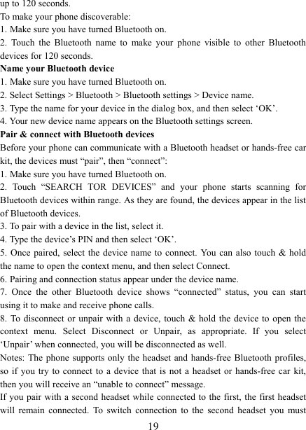   19up to 120 seconds.   To make your phone discoverable:   1. Make sure you have turned Bluetooth on. 2.  Touch  the  Bluetooth  name  to  make  your  phone  visible  to  other  Bluetooth devices for 120 seconds.   Name your Bluetooth device   1. Make sure you have turned Bluetooth on. 2. Select Settings > Bluetooth > Bluetooth settings > Device name.   3. Type the name for your device in the dialog box, and then select &lsquo;OK&rsquo;.   4. Your new device name appears on the Bluetooth settings screen. Pair &amp; connect with Bluetooth devices   Before your phone can communicate with a Bluetooth headset or hands-free car kit, the devices must &ldquo;pair&rdquo;, then &ldquo;connect&rdquo;:   1. Make sure you have turned Bluetooth on. 2.  Touch  &ldquo;SEARCH  TOR  DEVICES&rdquo;  and  your  phone  starts  scanning  for Bluetooth devices within range. As they are found, the devices appear in the list of Bluetooth devices.   3. To pair with a device in the list, select it.   4. Type the device&rsquo;s PIN and then select &lsquo;OK&rsquo;.   5. Once  paired,  select  the  device  name to  connect.  You can  also touch  &amp; hold the name to open the context menu, and then select Connect.   6. Pairing and connection status appear under the device name.   7.  Once  the  other  Bluetooth  device  shows  &ldquo;connected&rdquo;  status,  you  can  start using it to make and receive phone calls.   8. To disconnect  or  unpair  with  a  device,  touch &amp; hold  the device to open  the context  menu.  Select  Disconnect  or  Unpair,  as  appropriate.  If  you  select &lsquo;Unpair&rsquo; when connected, you will be disconnected as well.   Notes: The  phone  supports only  the  headset  and hands-free  Bluetooth profiles, so if  you  try  to  connect  to  a  device  that  is  not  a headset  or hands-free  car  kit, then you will receive an &ldquo;unable to connect&rdquo; message.   If you pair with a second headset while connected to the first, the first headset will  remain  connected.  To  switch  connection  to  the  second  headset  you  must 
