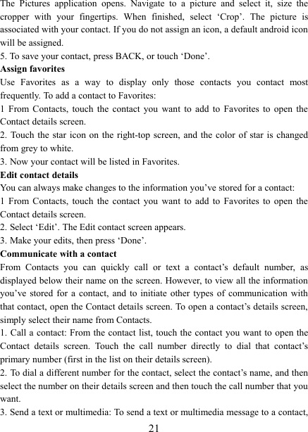   21The  Pictures  application  opens.  Navigate  to  a  picture  and  select  it,  size  the cropper  with  your  fingertips.  When  finished,  select  &lsquo;Crop&rsquo;.  The  picture  is associated with your contact. If you do not assign an icon, a default android icon will be assigned.   5. To save your contact, press BACK, or touch &lsquo;Done&rsquo;. Assign favorites   Use  Favorites  as  a  way  to  display  only  those  contacts  you  contact  most frequently. To add a contact to Favorites:   1  From  Contacts,  touch  the  contact  you  want  to  add  to  Favorites  to  open  the Contact details screen.   2. Touch the  star  icon on  the  right-top screen,  and the  color of star  is changed from grey to white. 3. Now your contact will be listed in Favorites.   Edit contact details   You can always make changes to the information you&rsquo;ve stored for a contact:   1  From  Contacts,  touch  the  contact  you  want  to  add  to  Favorites  to  open  the Contact details screen.   2. Select &lsquo;Edit&rsquo;. The Edit contact screen appears.   3. Make your edits, then press &lsquo;Done&rsquo;. Communicate with a contact   From  Contacts  you  can  quickly  call  or  text  a  contact&rsquo;s  default  number,  as displayed below their name on the screen. However, to view all the information you&rsquo;ve stored  for  a  contact,  and  to  initiate  other types  of  communication  with that contact, open the Contact details screen. To open a contact&rsquo;s details screen, simply select their name from Contacts.   1. Call a contact: From the  contact  list, touch the contact you want to open the Contact  details  screen.  Touch  the  call  number  directly  to  dial  that  contact&rsquo;s primary number (first in the list on their details screen).   2. To dial a different number for the contact, select the contact&rsquo;s name, and then select the number on their details screen and then touch the call number that you want. 3. Send a text or multimedia: To send a text or multimedia message to a contact, 