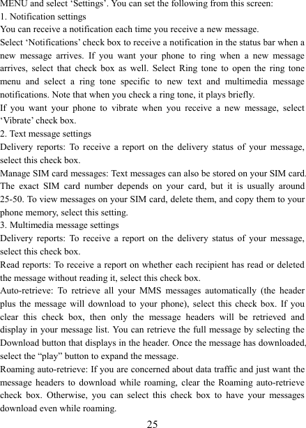   25MENU and select &lsquo;Settings&rsquo;. You can set the following from this screen:   1. Notification settings   You can receive a notification each time you receive a new message. Select &lsquo;Notifications&rsquo; check box to receive a notification in the status bar when a new  message  arrives.  If  you  want  your  phone  to  ring  when  a  new  message arrives,  select  that  check  box  as  well.  Select  Ring  tone  to  open  the  ring  tone menu  and  select  a  ring  tone  specific  to  new  text  and  multimedia  message notifications. Note that when you check a ring tone, it plays briefly.   If  you  want  your  phone  to  vibrate  when  you  receive  a  new  message,  select &lsquo;Vibrate&rsquo; check box.   2. Text message settings   Delivery  reports:  To  receive  a  report  on  the  delivery  status  of  your  message, select this check box.   Manage SIM card messages: Text messages can also be stored on your SIM card. The  exact  SIM  card  number  depends  on  your  card,  but  it  is  usually  around 25-50. To view messages on your SIM card, delete them, and copy them to your phone memory, select this setting.   3. Multimedia message settings   Delivery  reports:  To  receive  a  report  on  the  delivery  status  of  your  message, select this check box.   Read reports: To receive a report on whether each recipient has read or deleted the message without reading it, select this check box. Auto-retrieve:  To  retrieve  all  your  MMS  messages  automatically  (the  header plus  the  message  will  download  to  your  phone),  select  this  check  box.  If  you clear  this  check  box,  then  only  the  message  headers  will  be  retrieved  and display in your message list. You can retrieve the full message by selecting the Download button that displays in the header. Once the message has downloaded, select the &ldquo;play&rdquo; button to expand the message. Roaming auto-retrieve: If you are concerned about data traffic and just want the message  headers  to  download  while  roaming,  clear  the Roaming  auto-retrieve check  box.  Otherwise,  you  can  select  this  check  box  to  have  your  messages download even while roaming.   