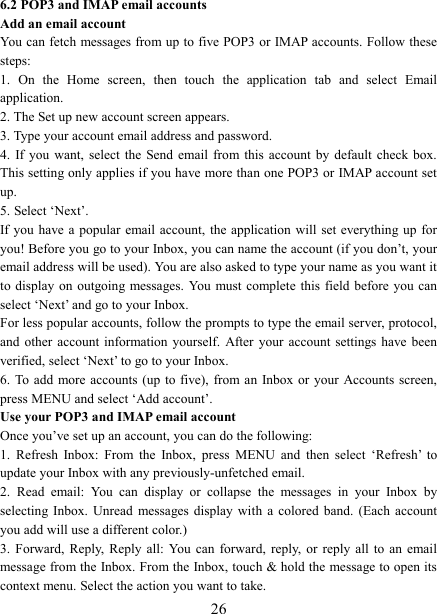   266.2 POP3 and IMAP email accounts   Add an email account   You can fetch messages from up to five POP3 or IMAP accounts. Follow these steps:   1.  On  the  Home  screen,  then  touch  the  application  tab  and  select  Email application. 2. The Set up new account screen appears. 3. Type your account email address and password. 4.  If you  want,  select  the  Send  email  from  this  account  by  default  check box. This setting only applies if you have more than one POP3 or IMAP account set up.   5. Select &lsquo;Next&rsquo;.   If you have a  popular email account,  the application will  set  everything  up  for you! Before you go to your Inbox, you can name the account (if you don&rsquo;t, your email address will be used). You are also asked to type your name as you want it to display  on  outgoing messages. You  must complete  this  field  before  you can select &lsquo;Next&rsquo; and go to your Inbox.   For less popular accounts, follow the prompts to type the email server, protocol, and  other  account  information  yourself.  After  your  account  settings  have  been verified, select &lsquo;Next&rsquo; to go to your Inbox.   6. To add  more  accounts  (up  to  five),  from an  Inbox or your  Accounts screen, press MENU and select &lsquo;Add account&rsquo;.   Use your POP3 and IMAP email account   Once you&rsquo;ve set up an account, you can do the following:   1.  Refresh  Inbox:  From  the  Inbox,  press  MENU  and  then  select  &lsquo;Refresh&rsquo;  to update your Inbox with any previously-unfetched email.   2.  Read  email:  You  can  display  or  collapse  the  messages  in  your  Inbox  by selecting  Inbox.  Unread  messages  display  with  a  colored  band.  (Each  account you add will use a different color.)   3.  Forward,  Reply,  Reply  all:  You can  forward,  reply,  or  reply  all  to  an  email message from the Inbox. From the Inbox, touch &amp; hold the message to open its context menu. Select the action you want to take.   