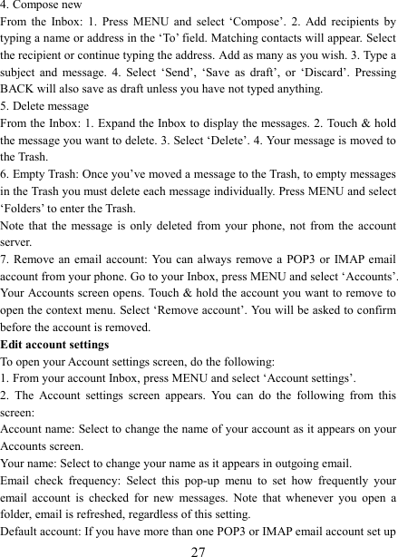   274. Compose new From  the  Inbox:  1.  Press  MENU  and  select  &lsquo;Compose&rsquo;.  2.  Add  recipients  by typing a name or address in the &lsquo;To&rsquo; field. Matching contacts will appear. Select the recipient or continue typing the address. Add as many as you wish. 3. Type a subject  and  message.  4.  Select  &lsquo;Send&rsquo;,  &lsquo;Save  as  draft&rsquo;,  or  &lsquo;Discard&rsquo;.  Pressing BACK will also save as draft unless you have not typed anything.   5. Delete message From the Inbox: 1. Expand the Inbox to display the messages. 2. Touch &amp; hold the message you want to delete. 3. Select &lsquo;Delete&rsquo;. 4. Your message is moved to the Trash.   6. Empty Trash: Once you&rsquo;ve moved a message to the Trash, to empty messages in the Trash you must delete each message individually. Press MENU and select &lsquo;Folders&rsquo; to enter the Trash.   Note  that  the  message  is  only  deleted  from  your  phone,  not  from  the  account server.   7. Remove an  email  account: You  can  always remove  a  POP3  or  IMAP email account from your phone. Go to your Inbox, press MENU and select &lsquo;Accounts&rsquo;. Your Accounts screen opens. Touch &amp; hold the account you want to remove to open the context menu. Select &lsquo;Remove account&rsquo;. You will be asked to confirm before the account is removed. Edit account settings   To open your Account settings screen, do the following:   1. From your account Inbox, press MENU and select &lsquo;Account settings&rsquo;.   2.  The  Account  settings  screen  appears.  You  can  do  the  following  from  this screen:   Account name: Select to change the name of your account as it appears on your Accounts screen.   Your name: Select to change your name as it appears in outgoing email.   Email  check  frequency:  Select  this  pop-up  menu  to  set  how  frequently  your email  account  is  checked  for  new  messages.  Note  that  whenever  you  open  a folder, email is refreshed, regardless of this setting.   Default account: If you have more than one POP3 or IMAP email account set up 