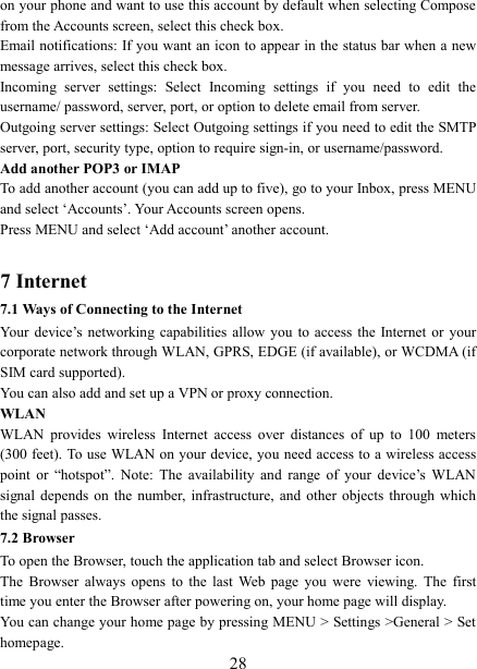   28on your phone and want to use this account by default when selecting Compose from the Accounts screen, select this check box.   Email notifications: If you want an icon to appear in the status bar when a new message arrives, select this check box.   Incoming  server  settings:  Select  Incoming  settings  if  you  need  to  edit  the username/ password, server, port, or option to delete email from server.   Outgoing server settings: Select Outgoing settings if you need to edit the SMTP server, port, security type, option to require sign-in, or username/password.   Add another POP3 or IMAP   To add another account (you can add up to five), go to your Inbox, press MENU and select &lsquo;Accounts&rsquo;. Your Accounts screen opens. Press MENU and select &lsquo;Add account&rsquo; another account.    7 Internet   7.1 Ways of Connecting to the Internet   Your  device&rsquo;s  networking  capabilities  allow  you  to  access  the  Internet  or  your corporate network through WLAN, GPRS, EDGE (if available), or WCDMA (if SIM card supported).     You can also add and set up a VPN or proxy connection. WLAN WLAN  provides  wireless  Internet  access  over  distances  of  up  to  100  meters (300 feet). To use WLAN on your device, you need access to a wireless access point  or  &ldquo;hotspot&rdquo;.  Note:  The  availability  and  range  of  your  device&rsquo;s  WLAN signal depends  on  the  number, infrastructure,  and  other  objects  through  which the signal passes. 7.2 Browser To open the Browser, touch the application tab and select Browser icon.   The  Browser  always  opens  to  the  last  Web  page  you  were  viewing.  The  first time you enter the Browser after powering on, your home page will display.   You can change your home page by pressing MENU > Settings >General > Set homepage.   