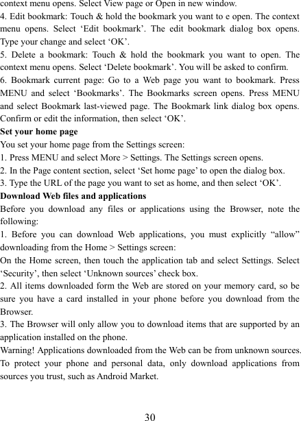   30context menu opens. Select View page or Open in new window. 4. Edit bookmark: Touch &amp; hold the bookmark you want to e open. The context menu  opens.  Select  &lsquo;Edit  bookmark&rsquo;.  The  edit  bookmark  dialog  box  opens. Type your change and select &lsquo;OK&rsquo;.   5.  Delete  a  bookmark:  Touch  &amp;  hold  the  bookmark  you  want  to  open.  The context menu opens. Select &lsquo;Delete bookmark&rsquo;. You will be asked to confirm. 6.  Bookmark  current  page:  Go  to  a  Web  page  you  want  to  bookmark.  Press MENU  and  select  &lsquo;Bookmarks&rsquo;.  The  Bookmarks  screen  opens.  Press  MENU and  select  Bookmark  last-viewed  page.  The  Bookmark  link  dialog  box  opens. Confirm or edit the information, then select &lsquo;OK&rsquo;. Set your home page   You set your home page from the Settings screen:   1. Press MENU and select More > Settings. The Settings screen opens.   2. In the Page content section, select &lsquo;Set home page&rsquo; to open the dialog box.   3. Type the URL of the page you want to set as home, and then select &lsquo;OK&rsquo;. Download Web files and applications   Before  you  download  any  files  or  applications  using  the  Browser,  note  the following:   1.  Before  you  can  download  Web  applications,  you  must  explicitly  &ldquo;allow&rdquo; downloading from the Home > Settings screen:   On the  Home  screen, then  touch the  application tab  and select  Settings. Select &lsquo;Security&rsquo;, then select &lsquo;Unknown sources&rsquo; check box.   2. All items downloaded form the Web are  stored  on  your  memory card, so be sure  you  have  a  card  installed  in  your  phone  before  you  download  from  the Browser.   3. The Browser will only allow you to download items that are supported by an application installed on the phone.   Warning! Applications downloaded from the Web can be from unknown sources. To  protect  your  phone  and  personal  data,  only  download  applications  from sources you trust, such as Android Market.    
