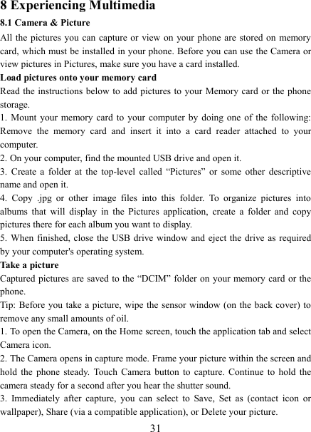   318 Experiencing Multimedia 8.1 Camera &amp; Picture All the pictures  you  can  capture  or view on  your phone are  stored on memory card, which must be installed in your phone. Before you can use the Camera or view pictures in Pictures, make sure you have a card installed.   Load pictures onto your memory card   Read the instructions below to add pictures to your Memory card or the phone storage.   1.  Mount  your memory  card  to  your  computer by  doing  one  of  the  following: Remove  the  memory  card  and  insert  it  into  a  card  reader  attached  to  your computer. 2. On your computer, find the mounted USB drive and open it. 3.  Create  a  folder  at  the  top-level  called  &ldquo;Pictures&rdquo;  or  some  other  descriptive name and open it. 4.  Copy  .jpg  or  other  image  files  into  this  folder.  To  organize  pictures  into albums  that  will  display  in  the  Pictures  application,  create  a  folder  and  copy pictures there for each album you want to display.   5. When  finished, close  the  USB  drive  window  and  eject the  drive  as  required by your computer's operating system.   Take a picture   Captured pictures are saved to the &ldquo;DCIM&rdquo; folder on your memory card or the phone.   Tip: Before you take a picture,  wipe  the  sensor  window  (on  the back cover) to remove any small amounts of oil.   1. To open the Camera, on the Home screen, touch the application tab and select Camera icon.   2. The Camera opens in capture mode. Frame your picture within the screen and hold  the  phone  steady.  Touch  Camera  button  to  capture.  Continue  to  hold  the camera steady for a second after you hear the shutter sound.   3.  Immediately  after  capture,  you  can  select  to  Save,  Set  as  (contact  icon  or wallpaper), Share (via a compatible application), or Delete your picture.   