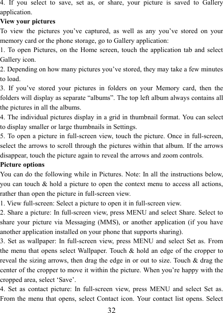   324.  If  you  select  to  save,  set  as,  or  share,  your  picture  is  saved  to  Gallery application.   View your pictures   To  view  the  pictures  you&rsquo;ve  captured,  as  well  as  any  you&rsquo;ve  stored  on  your memory card or the phone storage, go to Gallery application:   1.  To  open  Pictures,  on  the  Home  screen,  touch  the  application  tab and  select Gallery icon.   2. Depending on how many pictures you&rsquo;ve stored, they may take a few minutes to load.   3.  If  you&rsquo;ve  stored  your  pictures  in  folders  on  your  Memory  card,  then  the folders will display as separate &ldquo;albums&rdquo;. The top left album always contains all the pictures in all the albums.   4. The individual pictures display in a grid in thumbnail format. You can select to display smaller or large thumbnails in Settings.   5. To  open  a  picture  in full-screen view, touch the  picture. Once in full-screen, select the arrows to scroll through the pictures within that album. If the arrows disappear, touch the picture again to reveal the arrows and zoom controls. Picture options   You can do  the following while  in Pictures. Note: In all the instructions below, you can touch &amp; hold a picture to open the context menu to access all actions, rather than open the picture in full-screen view. 1. View full-screen: Select a picture to open it in full-screen view.   2. Share a picture: In full-screen view, press MENU and select Share. Select to share  your  picture  via  Messaging  (MMS),  or  another  application  (if  you  have another application installed on your phone that supports sharing).   3.  Set as  wallpaper:  In  full-screen  view,  press  MENU  and  select  Set  as.  From the menu that  opens  select Wallpaper. Touch &amp; hold an  edge of the cropper to reveal the sizing arrows, then drag the edge in or out to size. Touch &amp; drag the center of the cropper to move it within the picture. When you&rsquo;re happy with the cropped area, select &lsquo;Save&rsquo;.   4.  Set  as  contact  picture:  In  full-screen  view,  press  MENU  and  select  Set  as. From the  menu  that  opens,  select Contact  icon.  Your contact list  opens. Select 