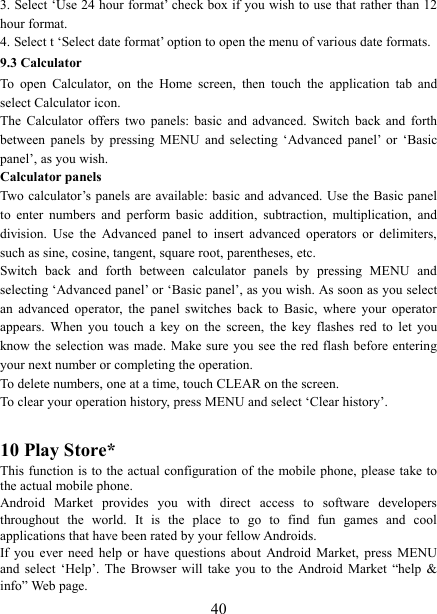   403. Select &lsquo;Use 24 hour format&rsquo; check box if you wish to use that rather than 12 hour format.   4. Select t &lsquo;Select date format&rsquo; option to open the menu of various date formats.   9.3 Calculator To  open  Calculator,  on  the  Home  screen,  then  touch  the  application  tab and select Calculator icon.   The  Calculator  offers  two  panels:  basic  and  advanced.  Switch  back  and  forth between  panels  by  pressing  MENU  and  selecting  &lsquo;Advanced  panel&rsquo;  or  &lsquo;Basic panel&rsquo;, as you wish.   Calculator panels   Two calculator&rsquo;s panels are available: basic  and advanced. Use the Basic panel to  enter  numbers  and  perform  basic  addition,  subtraction,  multiplication,  and division.  Use  the  Advanced  panel  to  insert  advanced  operators  or  delimiters, such as sine, cosine, tangent, square root, parentheses, etc.   Switch  back  and  forth  between  calculator  panels  by  pressing  MENU  and selecting &lsquo;Advanced panel&rsquo; or &lsquo;Basic panel&rsquo;, as you wish. As soon as you select an  advanced  operator,  the  panel  switches  back  to  Basic,  where  your  operator appears.  When  you  touch  a  key  on  the  screen,  the  key  flashes  red  to  let  you know the selection  was  made. Make sure you see the red flash before entering your next number or completing the operation.   To delete numbers, one at a time, touch CLEAR on the screen.   To clear your operation history, press MENU and select &lsquo;Clear history&rsquo;.    10 Play Store* This function is  to  the  actual  configuration  of the mobile phone, please  take to the actual mobile phone. Android  Market  provides  you  with  direct  access  to  software  developers throughout  the  world.  It  is  the  place  to  go  to  find  fun  games  and  cool applications that have been rated by your fellow Androids. If  you  ever  need  help  or  have  questions  about  Android  Market,  press  MENU and  select  &lsquo;Help&rsquo;.  The  Browser  will  take  you  to  the  Android  Market  &ldquo;help  &amp; info&rdquo; Web page.   