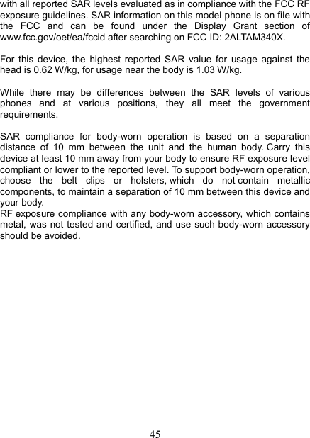   45with all reported SAR levels evaluated as in compliance with the FCC RF exposure guidelines. SAR information on this model phone is on file with the  FCC  and  can  be  found  under  the  Display  Grant  section  of www.fcc.gov/oet/ea/fccid after searching on FCC ID: 2ALTAM340X.  For  this  device,  the  highest  reported  SAR  value  for  usage  against  the head is 0.62 W/kg, for usage near the body is 1.03 W/kg.  While  there  may  be  differences  between  the  SAR  levels  of  various phones  and  at  various  positions,  they  all  meet  the  government requirements.  SAR  compliance  for  body-worn  operation  is  based  on  a  separation distance  of  10  mm  between  the  unit  and  the  human  body. Carry  this device at least 10 mm away from your body to ensure RF exposure level compliant or lower to the reported level. To support body-worn operation, choose  the  belt  clips  or  holsters, which  do  not contain  metallic components, to maintain a separation of 10 mm between this device and your body.   RF exposure compliance with any body-worn accessory, which contains metal, was not tested and  certified, and use  such body-worn accessory should be avoided.                