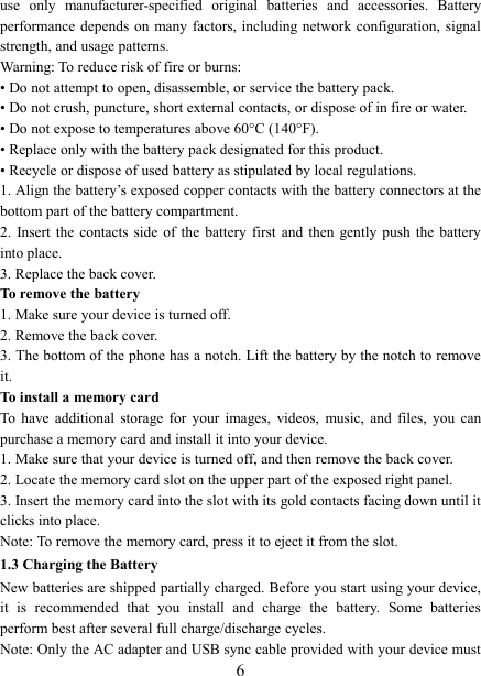   6 use  only  manufacturer-specified  original  batteries  and  accessories.  Battery performance depends  on many factors,  including network  configuration, signal strength, and usage patterns.         Warning: To reduce risk of fire or burns: &bull; Do not attempt to open, disassemble, or service the battery pack. &bull; Do not crush, puncture, short external contacts, or dispose of in fire or water.   &bull; Do not expose to temperatures above 60&deg;C (140&deg;F).   &bull; Replace only with the battery pack designated for this product. &bull; Recycle or dispose of used battery as stipulated by local regulations.     1. Align the battery&rsquo;s exposed copper contacts with the battery connectors at the bottom part of the battery compartment.     2.  Insert the  contacts  side  of  the  battery  first  and  then  gently  push  the  battery into place.   3. Replace the back cover. To remove the battery   1. Make sure your device is turned off. 2. Remove the back cover. 3. The bottom of the phone has a notch. Lift the battery by the notch to remove it.     To install a memory card To  have additional  storage  for  your  images,  videos,  music,  and  files,  you  can purchase a memory card and install it into your device. 1. Make sure that your device is turned off, and then remove the back cover. 2. Locate the memory card slot on the upper part of the exposed right panel. 3. Insert the memory card into the slot with its gold contacts facing down until it clicks into place.     Note: To remove the memory card, press it to eject it from the slot. 1.3 Charging the Battery New batteries are shipped partially charged. Before you start using your device, it  is  recommended  that  you  install  and  charge  the  battery.  Some  batteries perform best after several full charge/discharge cycles.     Note: Only the AC adapter and USB sync cable provided with your device must 