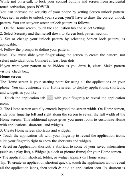   8 While  not  on  a  call,  to  lock  your  control  buttons  and  screen  from  accidental touch activation, press POWER. You  can  increase  the  security  of  your  phone by  setting  Screen  unlock  pattern. Once set, in order to unlock your screen, you&rsquo;ll have to draw the correct unlock pattern. You can set your screen unlock pattern as follows:   1. On the Home screen, touch the application tab and select Settings.   2. Select Security and then scroll down to Screen lock pattern section. 3.  Set  or  change  your  unlock  pattern  by  selecting  Screen  lock  pattern,  as applicable. 4. Follow the prompts to define your pattern.   Note:  You  must  slide  your  finger  along  the  screen  to  create  the  pattern,  not select individual dots. Connect at least four dots. If  you  want  your  pattern  to  be  hidden  as  you  draw  it,  clear  &lsquo;Make  pattern visible&rsquo; check box.   Home screen The  Home  screen  is  your  starting  point  for  using  all  the  applications  on  your phone. You can customize your Home screen to display applications, shortcuts, and widgets as you like.   1.  Touch  the  application  tab    with  your  fingertip  to  reveal  the  application icons.   2. The Home screen actually extends beyond the screen width. On Home screen, slide your fingertip left and right along the screen to reveal the full width of the Home screen.  This  additional  space  gives  you  more  room  to  customize  Home with applications, shortcuts, and widgets.   3. Create Home screen shortcuts and widgets:   &bull; Touch  the  application  tab  with  your fingertip  to  reveal  the application  icons, slide your fingertip right to show the shortcuts and widgets.   &bull; Select an  Application shortcut, a  Shortcut to  some of your saved information (such as a play list), a Widget (a clock or picture frame) for your Home screen.   &bull; The application, shortcut, folder, or widget appears on Home screen.   Tip: To create an application shortcut quickly, touch the application tab to reveal all the  application  icons,  then touch  &amp; hold an application  icon. Its shortcut  is 