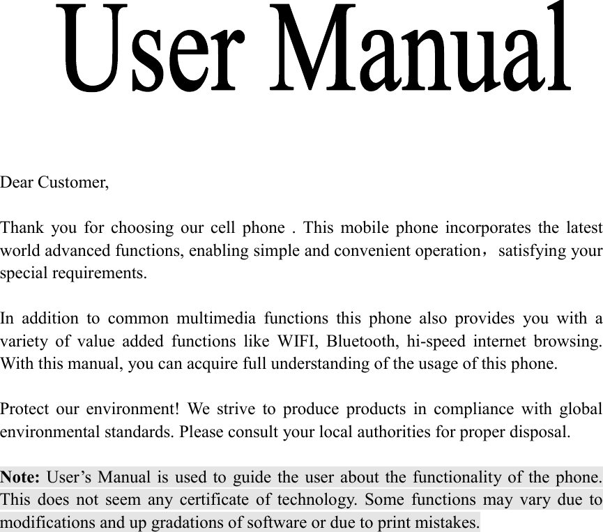               Dear Customer,    Thank  you  for  choosing  our  cell  phone  .  This  mobile  phone  incorporates  the  latest world advanced functions, enabling simple and convenient operation，satisfying your special requirements.  In  addition  to  common  multimedia  functions  this  phone  also  provides  you  with  a variety  of  value  added  functions  like  WIFI,  Bluetooth,  hi-speed  internet  browsing. With this manual, you can acquire full understanding of the usage of this phone.    Protect  our  environment!  We  strive  to  produce  products  in  compliance  with  global environmental standards. Please consult your local authorities for proper disposal.  Note: User&rsquo;s Manual is  used to  guide the  user  about the functionality of the phone. This  does  not  seem  any  certificate  of  technology.  Some  functions  may  vary  due  to modifications and up gradations of software or due to print mistakes.                                                    