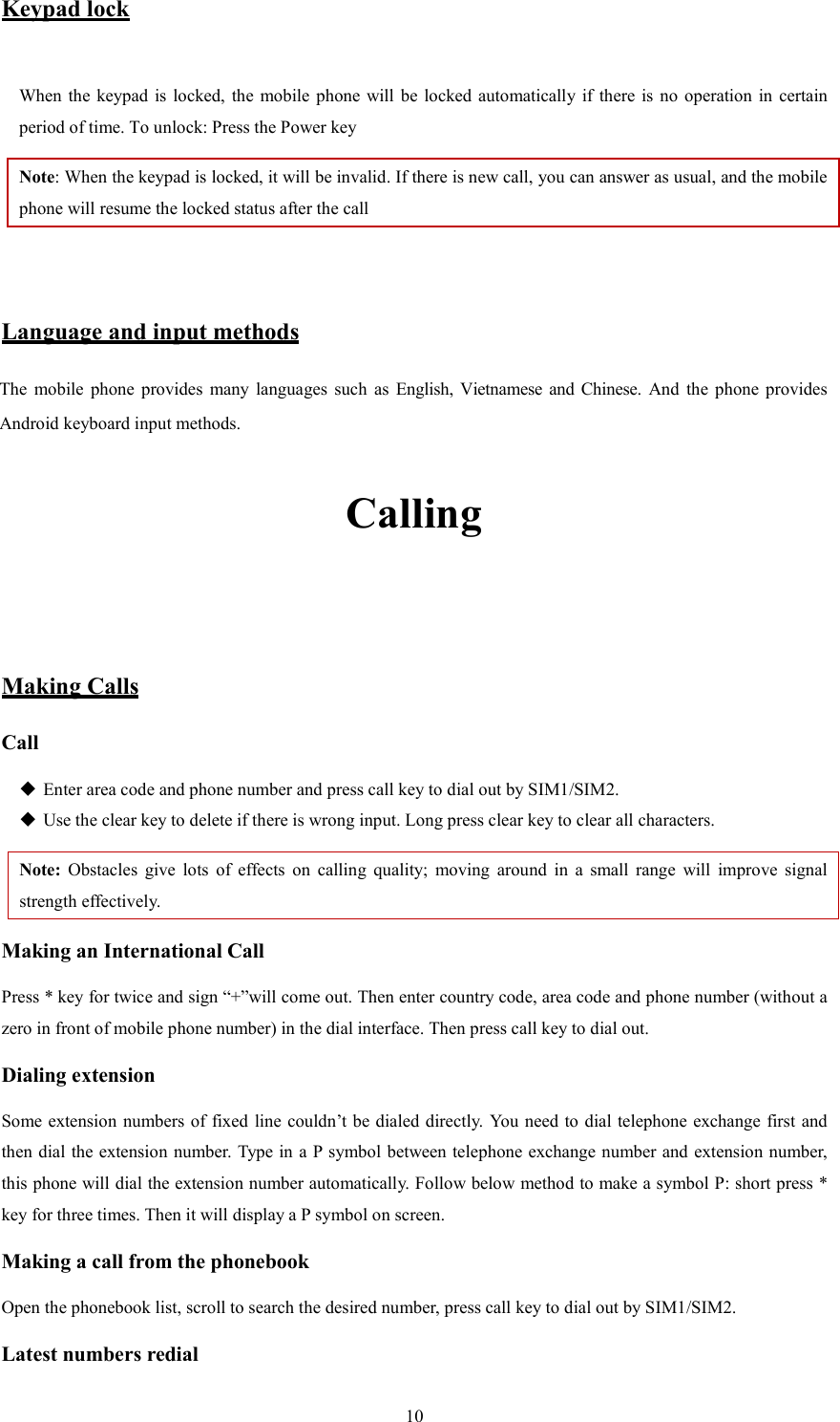   10Keypad lock  When the  keypad  is  locked, the  mobile  phone  will  be  locked automatically  if  there  is  no  operation  in  certain period of time. To unlock: Press the Power key Note: When the keypad is locked, it will be invalid. If there is new call, you can answer as usual, and the mobile phone will resume the locked status after the call   Language and input methods The  mobile  phone  provides  many  languages  such  as  English,  Vietnamese and Chinese. And  the  phone  provides Android keyboard input methods.   Calling   Making Calls Call  Enter area code and phone number and press call key to dial out by SIM1/SIM2.  Use the clear key to delete if there is wrong input. Long press clear key to clear all characters. Note:  Obstacles  give  lots  of  effects  on  calling  quality;  moving  around  in  a  small  range  will  improve  signal strength effectively. Making an International Call Press * key for twice and sign &ldquo;+&rdquo;will come out. Then enter country code, area code and phone number (without a zero in front of mobile phone number) in the dial interface. Then press call key to dial out. Dialing extension   Some extension  numbers of fixed line couldn&rsquo;t be dialed directly. You need to dial telephone  exchange first and then dial the extension number. Type in a P symbol between telephone exchange number and extension number, this phone will dial the extension number automatically. Follow below method to make a symbol P: short press * key for three times. Then it will display a P symbol on screen. Making a call from the phonebook Open the phonebook list, scroll to search the desired number, press call key to dial out by SIM1/SIM2. Latest numbers redial   