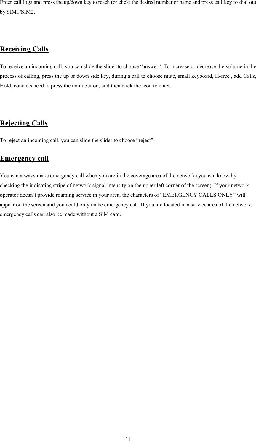   11 Enter call logs and press the up/down key to reach (or click) the desired number or name and press call key to dial out by SIM1/SIM2.     Receiving Calls To receive an incoming call, you can slide the slider to choose &ldquo;answer&rdquo;. To increase or decrease the volume in the process of calling, press the up or down side key, during a call to choose mute, small keyboard, H-free , add Calls, Hold, contacts need to press the main button, and then click the icon to enter.   Rejecting Calls To reject an incoming call, you can slide the slider to choose &ldquo;reject&rdquo;.   Emergency call You can always make emergency call when you are in the coverage area of the network (you can know by checking the indicating stripe of network signal intensity on the upper left corner of the screen). If your network operator doesn&rsquo;t provide roaming service in your area, the characters of &ldquo;EMERGENCY CALLS ONLY&rdquo; will appear on the screen and you could only make emergency call. If you are located in a service area of the network, emergency calls can also be made without a SIM card.                 