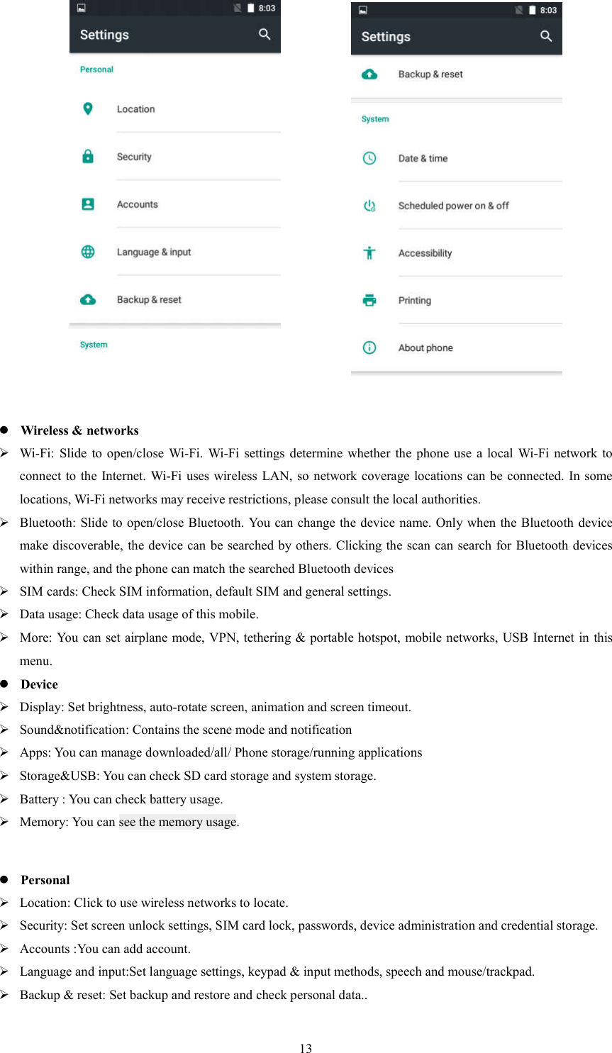   13                     Wireless &amp; networks  Wi-Fi: Slide  to open/close  Wi-Fi.  Wi-Fi  settings  determine  whether  the  phone use  a  local  Wi-Fi  network  to connect to the Internet. Wi-Fi uses wireless LAN, so  network coverage locations can be connected. In some locations, Wi-Fi networks may receive restrictions, please consult the local authorities.  Bluetooth: Slide to open/close Bluetooth.  You can change the device name. Only when the Bluetooth device make discoverable, the device can be searched by others. Clicking the scan can search for Bluetooth devices within range, and the phone can match the searched Bluetooth devices  SIM cards: Check SIM information, default SIM and general settings.  Data usage: Check data usage of this mobile.  More: You can set airplane mode, VPN, tethering &amp; portable hotspot, mobile networks, USB Internet in this menu.    Device  Display: Set brightness, auto-rotate screen, animation and screen timeout.  Sound&amp;notification: Contains the scene mode and notification  Apps: You can manage downloaded/all/ Phone storage/running applications  Storage&amp;USB: You can check SD card storage and system storage.  Battery : You can check battery usage.  Memory: You can see the memory usage.   Personal  Location: Click to use wireless networks to locate.  Security: Set screen unlock settings, SIM card lock, passwords, device administration and credential storage.  Accounts :You can add account.  Language and input:Set language settings, keypad &amp; input methods, speech and mouse/trackpad.  Backup &amp; reset: Set backup and restore and check personal data.. 