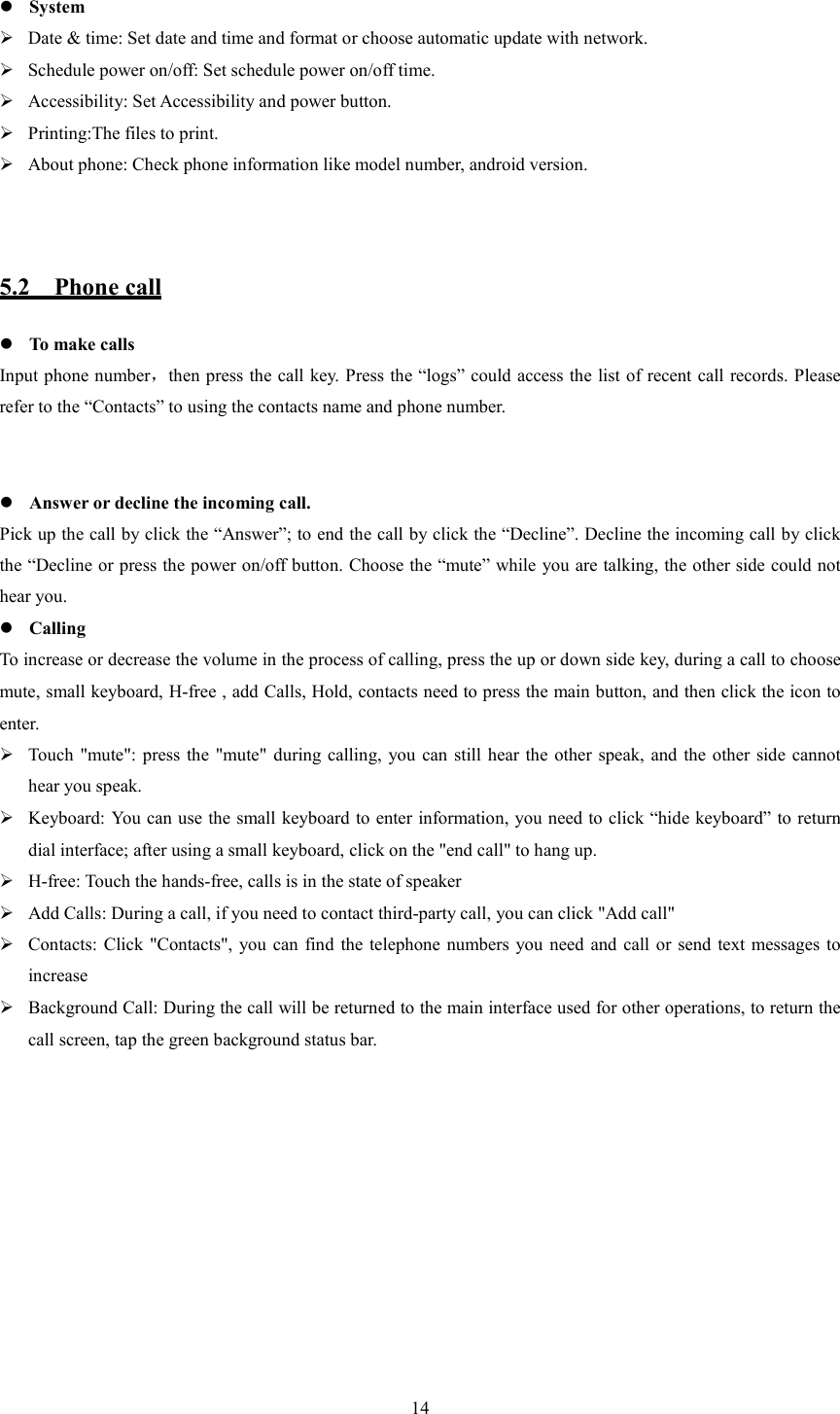   14  System  Date &amp; time: Set date and time and format or choose automatic update with network.  Schedule power on/off: Set schedule power on/off time.  Accessibility: Set Accessibility and power button.  Printing:The files to print.  About phone: Check phone information like model number, android version.   5.2    Phone call  To make calls Input phone number，then press the call key. Press the &ldquo;logs&rdquo; could access the list of recent call records. Please refer to the &ldquo;Contacts&rdquo; to using the contacts name and phone number.    Answer or decline the incoming call. Pick up the call by click the &ldquo;Answer&rdquo;; to end the call by click the &ldquo;Decline&rdquo;. Decline the incoming call by click the &ldquo;Decline or press the power on/off button. Choose the &ldquo;mute&rdquo; while you are talking, the other side could not hear you.  Calling To increase or decrease the volume in the process of calling, press the up or down side key, during a call to choose mute, small keyboard, H-free , add Calls, Hold, contacts need to press the main button, and then click the icon to enter.  Touch  "mute": press the "mute"  during calling,  you  can  still hear the  other  speak, and the other  side cannot hear you speak.  Keyboard: You can use the small keyboard to enter information, you need to click &ldquo;hide keyboard&rdquo; to return dial interface; after using a small keyboard, click on the "end call" to hang up.  H-free: Touch the hands-free, calls is in the state of speaker  Add Calls: During a call, if you need to contact third-party call, you can click "Add call"  Contacts:  Click  "Contacts", you can  find  the  telephone  numbers  you  need  and call or send text messages  to increase  Background Call: During the call will be returned to the main interface used for other operations, to return the call screen, tap the green background status bar. 