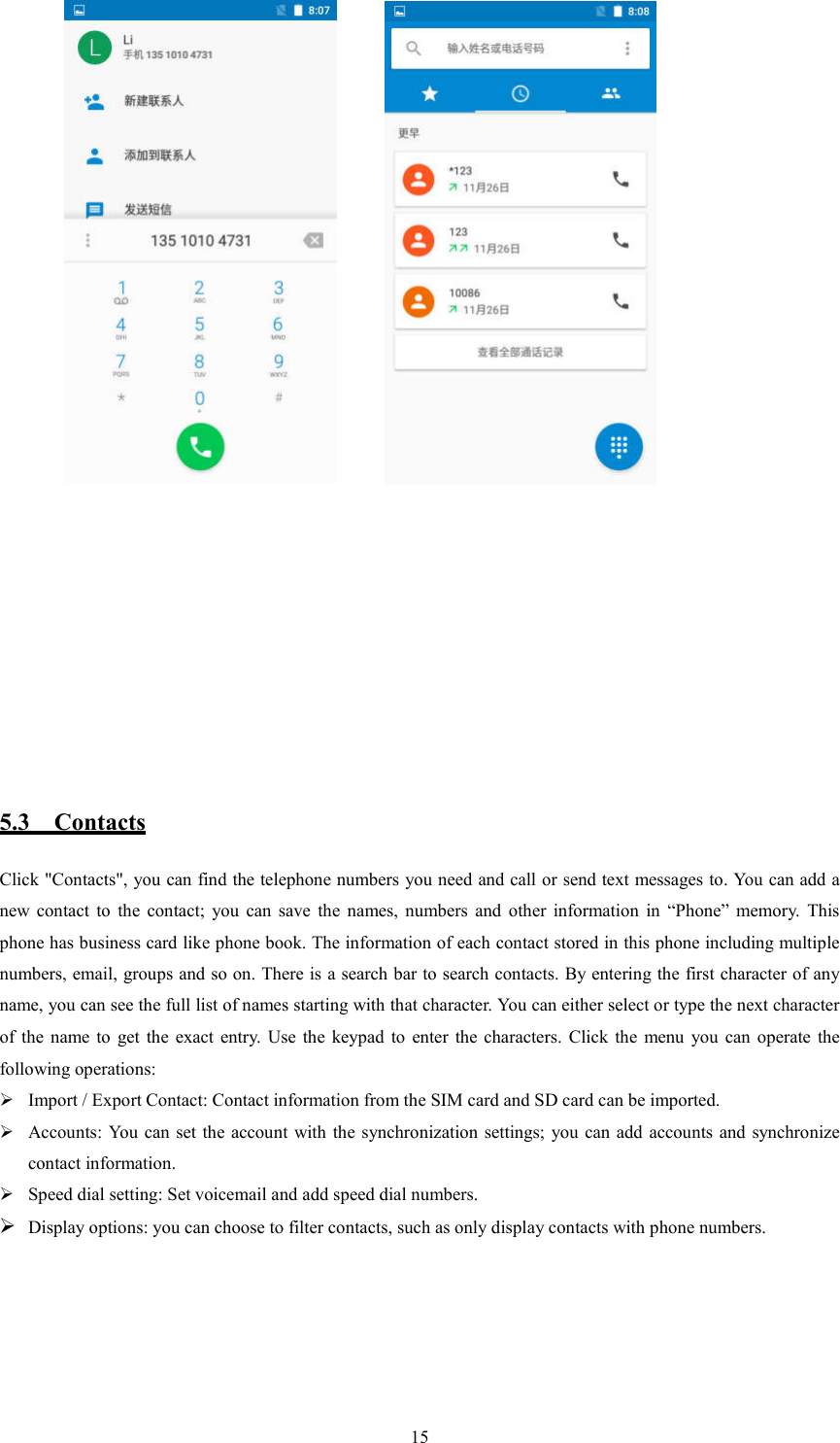   15            5.3    Contacts Click "Contacts", you can find the telephone numbers you need and call or send text messages to. You can add a new  contact  to  the  contact;  you  can  save  the  names,  numbers  and  other  information  in  &ldquo;Phone&rdquo;  memory.  This phone has business card like phone book. The information of each contact stored in this phone including multiple numbers, email, groups and so on. There is a search bar to search contacts. By entering the first character of any name, you can see the full list of names starting with that character. You can either select or type the next character of  the  name  to  get  the  exact  entry.  Use  the  keypad  to  enter  the  characters.  Click  the  menu  you  can  operate  the following operations:  Import / Export Contact: Contact information from the SIM card and SD card can be imported.  Accounts: You  can  set the account with the synchronization settings; you can add  accounts  and synchronize contact information.  Speed dial setting: Set voicemail and add speed dial numbers.  Display options: you can choose to filter contacts, such as only display contacts with phone numbers.            