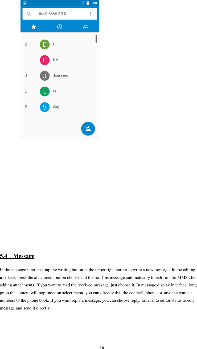   16          5.4    Message In the message interface, tap the writing button in the upper right corner to write a new message. In the editing interface, press the attachment button choose add theme. This message automatically transform into MMS after adding attachments. If you want to read the received message, just choose it. In message display interface, long press the content will pop function select menu, you can directly dial the contact's phone, or save the contact numbers to the phone book. If you want reply a message, you can choose reply. Enter into editor status to edit message and send it directly.         