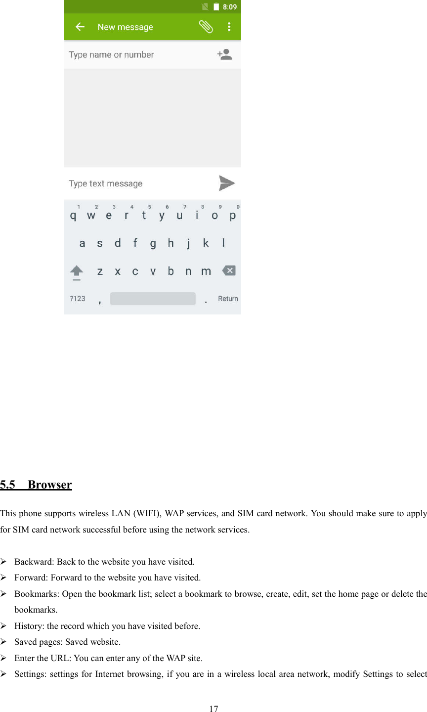   17                 5.5    Browser This phone supports wireless LAN (WIFI), WAP services, and SIM card network. You should make sure to apply for SIM card network successful before using the network services.   Backward: Back to the website you have visited.  Forward: Forward to the website you have visited.  Bookmarks: Open the bookmark list; select a bookmark to browse, create, edit, set the home page or delete the bookmarks.  History: the record which you have visited before.  Saved pages: Saved website.  Enter the URL: You can enter any of the WAP site.  Settings: settings for Internet browsing, if you are in a wireless local area network, modify Settings to select 