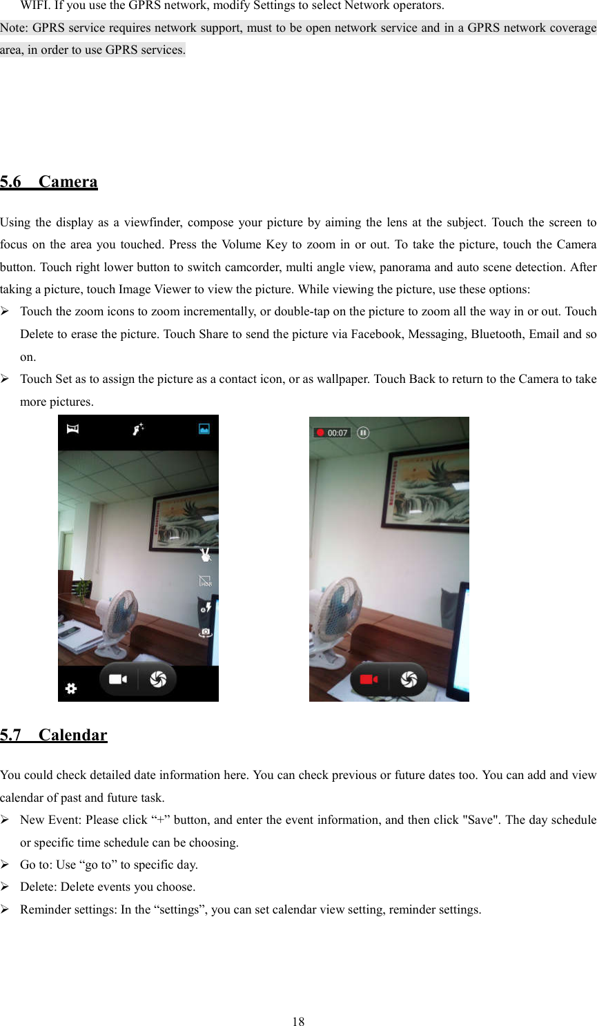   18WIFI. If you use the GPRS network, modify Settings to select Network operators. Note: GPRS service requires network support, must to be open network service and in a GPRS network coverage area, in order to use GPRS services.                           5.6    Camera Using  the display as  a  viewfinder,  compose  your  picture by  aiming  the  lens at  the  subject.  Touch the  screen  to focus on the  area  you  touched. Press  the  Volume Key  to  zoom in  or  out.  To  take  the picture,  touch  the  Camera button. Touch right lower button to switch camcorder, multi angle view, panorama and auto scene detection. After taking a picture, touch Image Viewer to view the picture. While viewing the picture, use these options:    Touch the zoom icons to zoom incrementally, or double-tap on the picture to zoom all the way in or out. Touch Delete to erase the picture. Touch Share to send the picture via Facebook, Messaging, Bluetooth, Email and so on.  Touch Set as to assign the picture as a contact icon, or as wallpaper. Touch Back to return to the Camera to take more pictures.                                                5.7    Calendar You could check detailed date information here. You can check previous or future dates too. You can add and view calendar of past and future task.  New Event: Please click &ldquo;+&rdquo; button, and enter the event information, and then click "Save". The day schedule or specific time schedule can be choosing.  Go to: Use &ldquo;go to&rdquo; to specific day.  Delete: Delete events you choose.  Reminder settings: In the &ldquo;settings&rdquo;, you can set calendar view setting, reminder settings.                                                                                                                                              