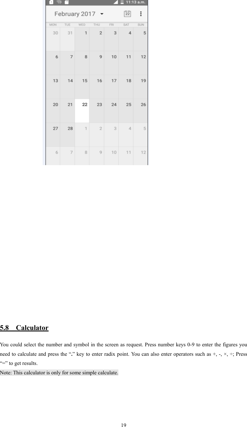   19                              5.8    Calculator You could select the number and symbol in the screen as request. Press number keys 0-9 to enter the figures you need to calculate and press the &ldquo;.&rdquo; key to enter radix point. You can also enter operators such as +, -, &times;, &divide;; Press &ldquo;=&rdquo; to get results. Note: This calculator is only for some simple calculate.  