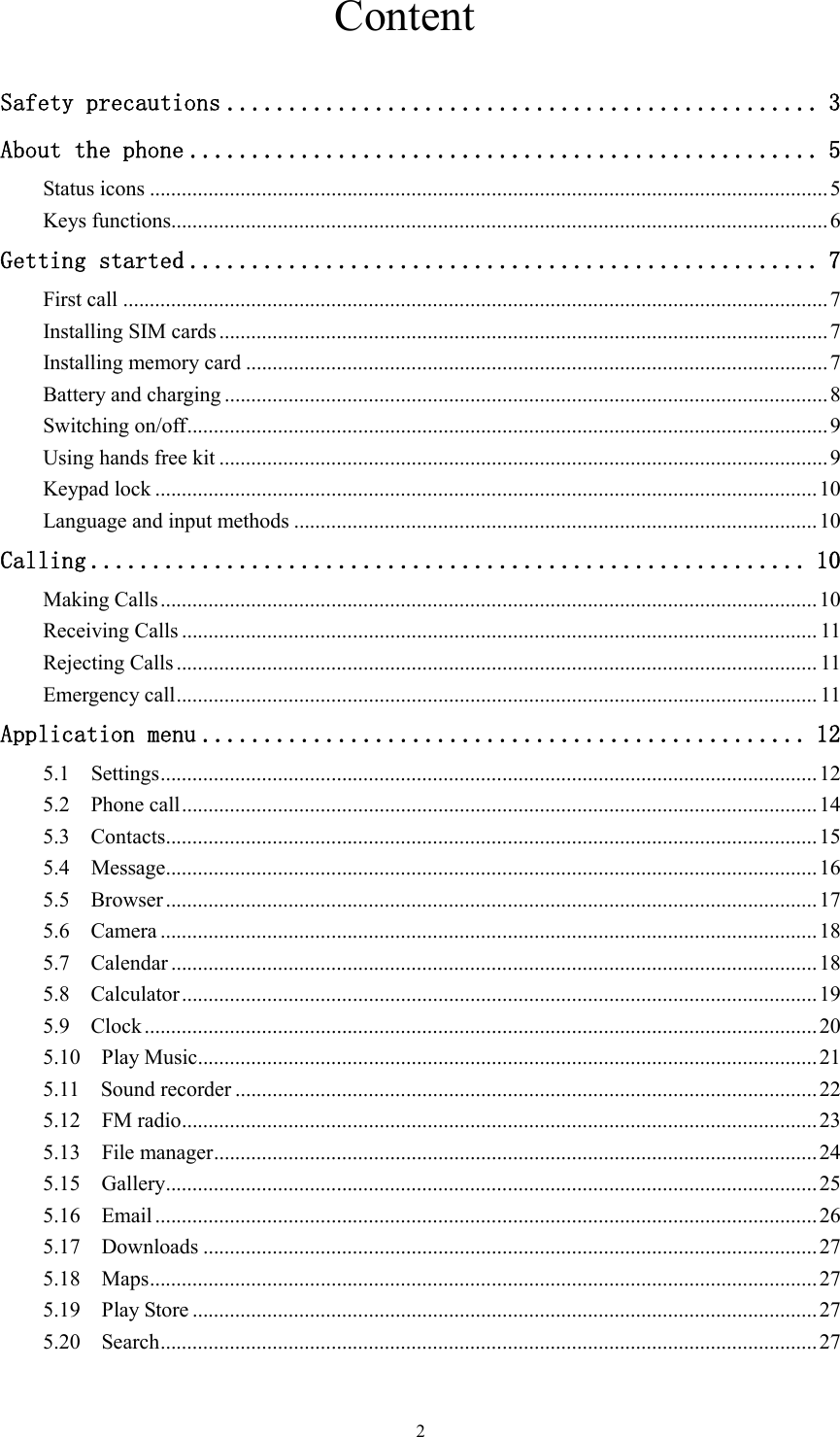   2                              Content  Safety precautions ................................................ 3 About the phone ................................................... 5 Status icons ............................................................................................................................... 5 Keys functions........................................................................................................................... 6 Getting started ................................................... 7 First call .................................................................................................................................... 7 Installing SIM cards .................................................................................................................. 7 Installing memory card ............................................................................................................. 7 Battery and charging ................................................................................................................. 8 Switching on/off ........................................................................................................................ 9 Using hands free kit .................................................................................................................. 9 Keypad lock ............................................................................................................................ 10 Language and input methods .................................................................................................. 10 Calling .......................................................... 10 Making Calls ........................................................................................................................... 10 Receiving Calls ....................................................................................................................... 11 Rejecting Calls ........................................................................................................................ 11 Emergency call ........................................................................................................................ 11 Application menu ................................................. 12 5.1    Settings ........................................................................................................................... 12 5.2    Phone call ....................................................................................................................... 14 5.3    Contacts .......................................................................................................................... 15 5.4    Message .......................................................................................................................... 16 5.5    Browser .......................................................................................................................... 17 5.6    Camera ........................................................................................................................... 18 5.7    Calendar ......................................................................................................................... 18 5.8    Calculator ....................................................................................................................... 19 5.9    Clock .............................................................................................................................. 20 5.10    Play Music.................................................................................................................... 21 5.11    Sound recorder ............................................................................................................. 22 5.12    FM radio ....................................................................................................................... 23 5.13    File manager ................................................................................................................. 24 5.15    Gallery .......................................................................................................................... 25 5.16    Email ............................................................................................................................ 26 5.17    Downloads ................................................................................................................... 27 5.18    Maps ............................................................................................................................. 27 5.19    Play Store ..................................................................................................................... 27 5.20    Search ........................................................................................................................... 27  