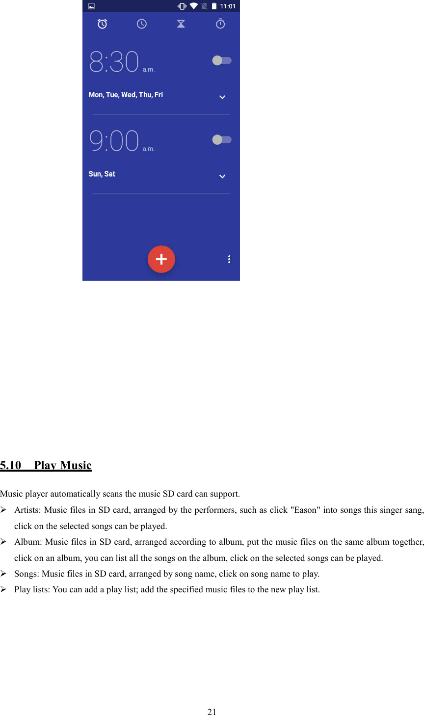   21                                                                              5.10    Play Music Music player automatically scans the music SD card can support.  Artists: Music files in SD card, arranged by the performers, such as click "Eason" into songs this singer sang, click on the selected songs can be played.  Album: Music files in SD card, arranged according to album, put the music files on the same album together, click on an album, you can list all the songs on the album, click on the selected songs can be played.  Songs: Music files in SD card, arranged by song name, click on song name to play.  Play lists: You can add a play list; add the specified music files to the new play list.                                                                                     