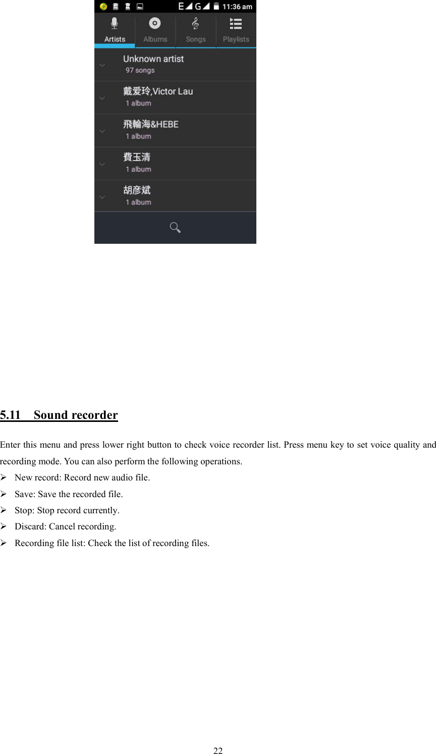   22                                                  5.11    Sound recorder Enter this menu and press lower right button to check voice recorder list. Press menu key to set voice quality and recording mode. You can also perform the following operations.  New record: Record new audio file.  Save: Save the recorded file.  Stop: Stop record currently.  Discard: Cancel recording.  Recording file list: Check the list of recording files.                                                        