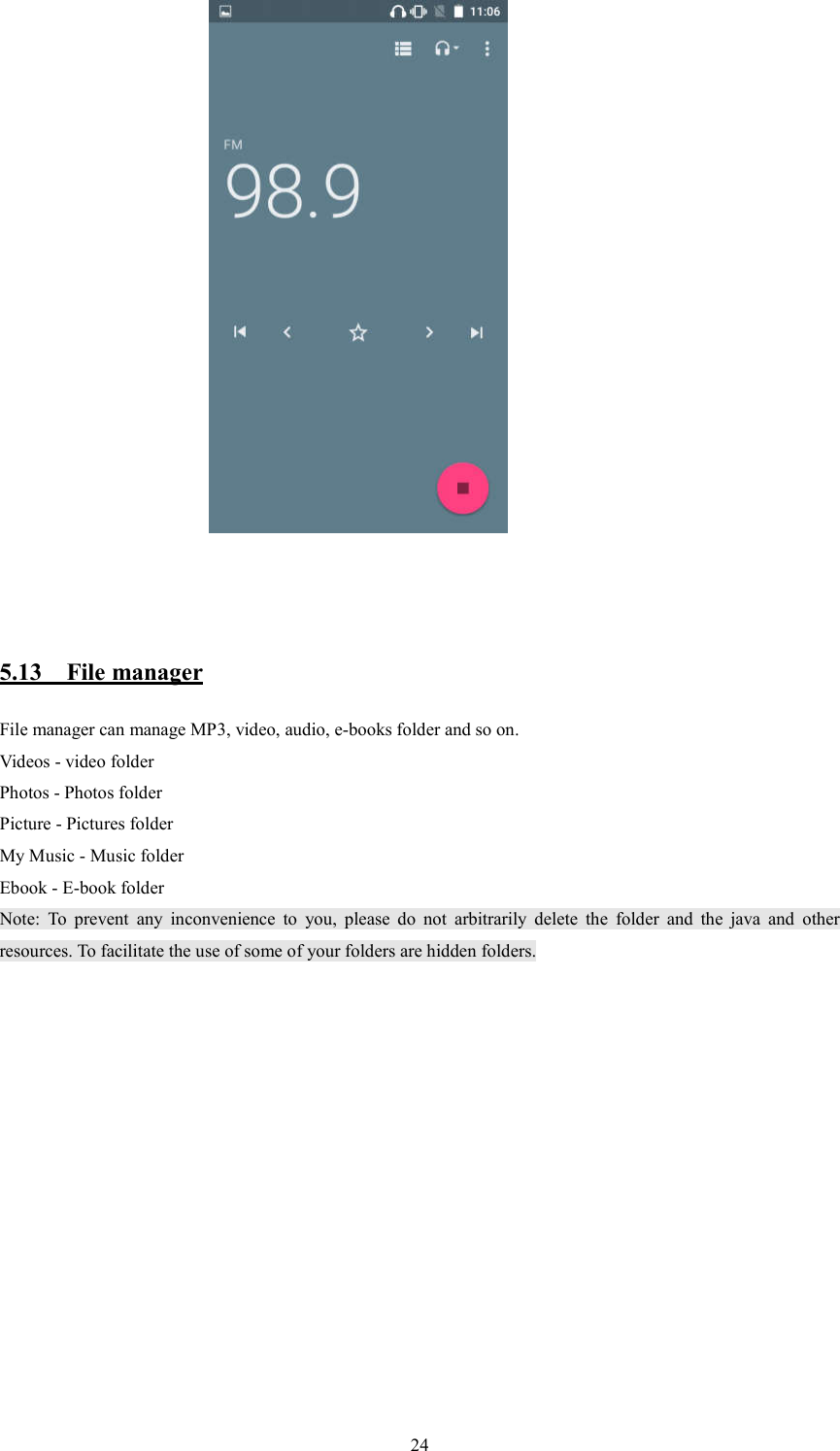   24                                                  5.13    File manager File manager can manage MP3, video, audio, e-books folder and so on. Videos - video folder Photos - Photos folder Picture - Pictures folder My Music - Music folder Ebook - E-book folder Note:  To  prevent  any  inconvenience  to  you,  please  do  not  arbitrarily  delete  the  folder  and  the  java  and  other resources. To facilitate the use of some of your folders are hidden folders.         
