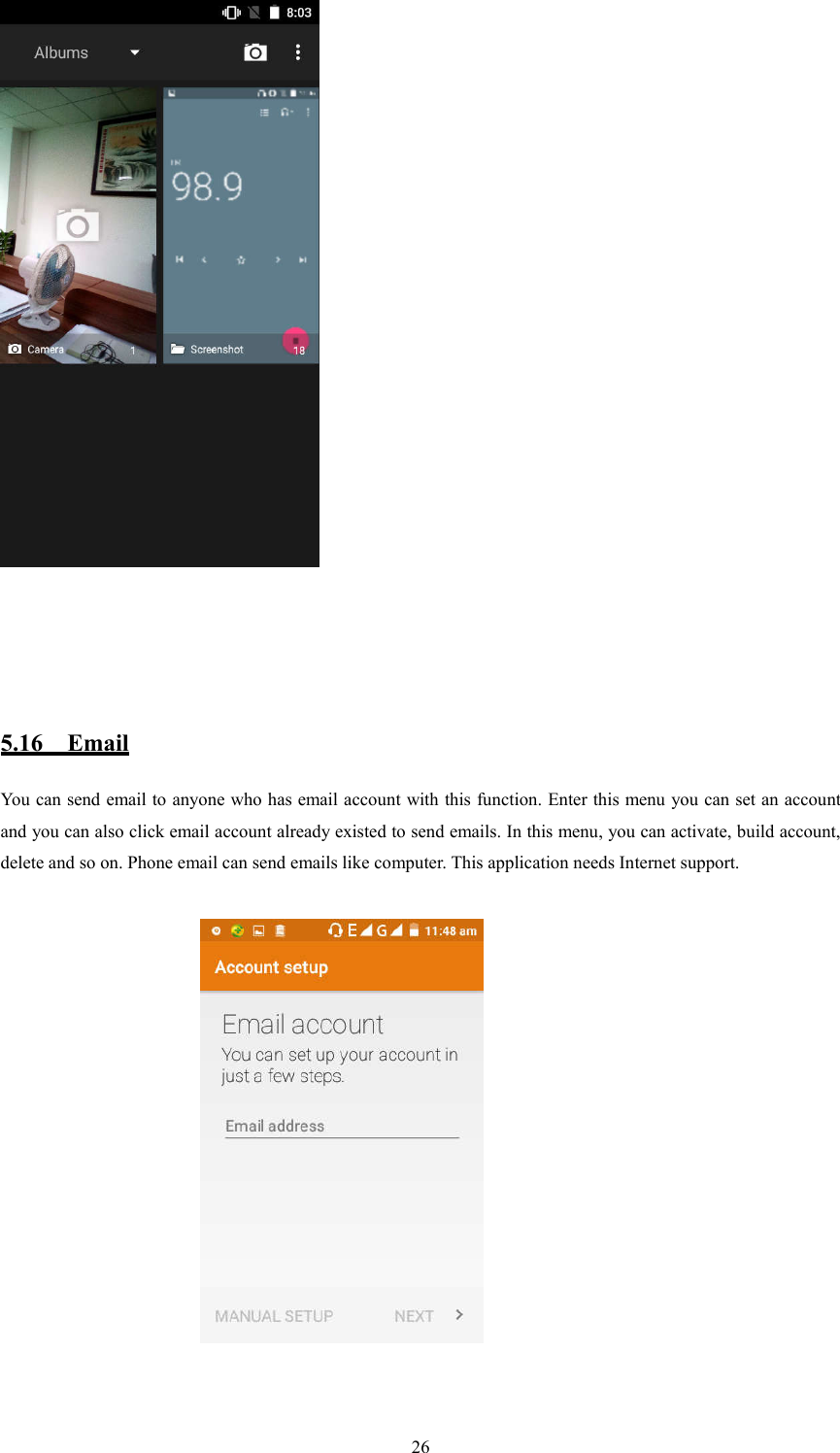   26      5.16    Email You can send email to anyone who has email account with this function. Enter this menu you can set an account and you can also click email account already existed to send emails. In this menu, you can activate, build account, delete and so on. Phone email can send emails like computer. This application needs Internet support.                                                       