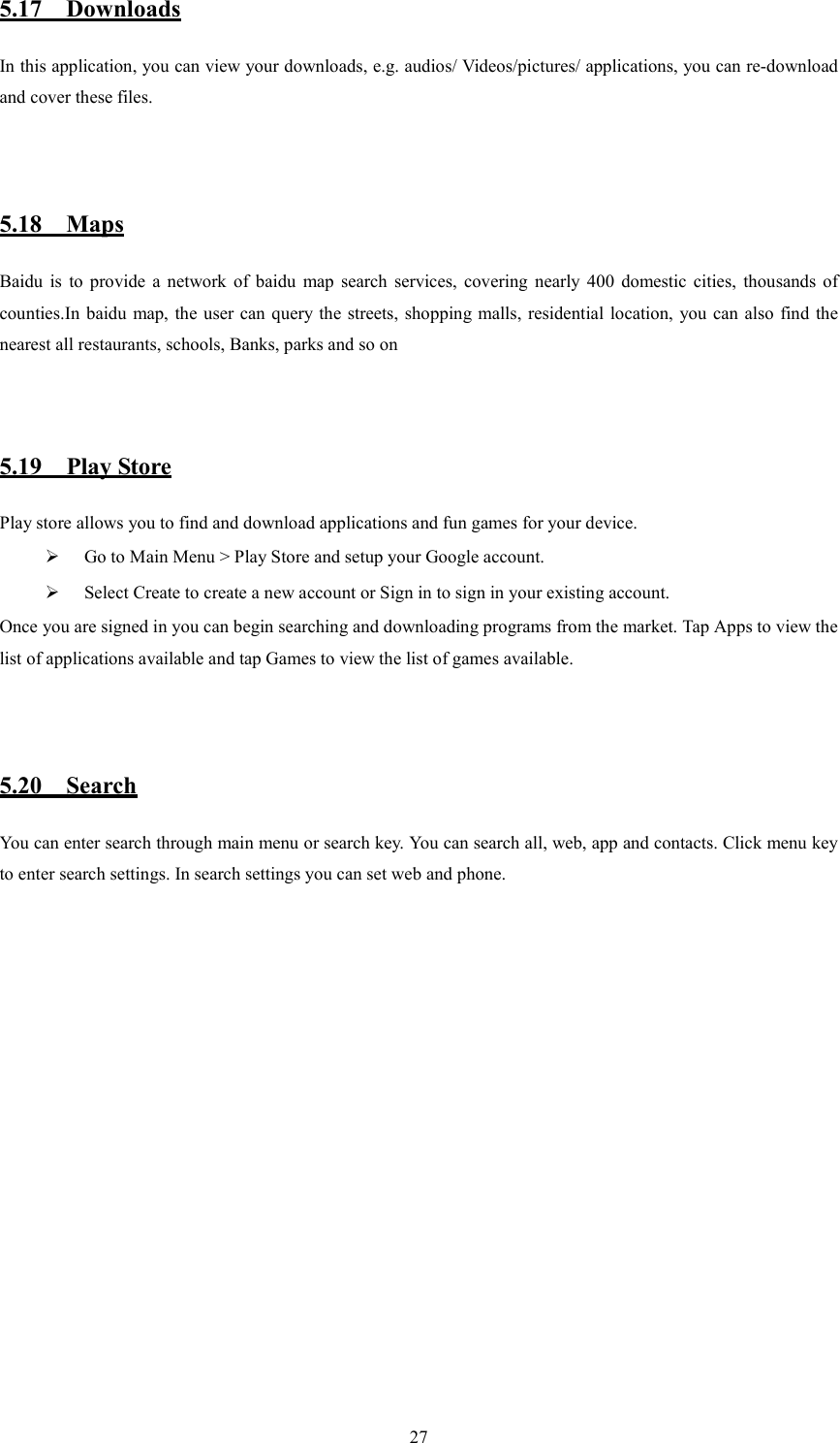   275.17    Downloads In this application, you can view your downloads, e.g. audios/ Videos/pictures/ applications, you can re-download and cover these files.    5.18    Maps Baidu  is  to  provide  a  network  of  baidu  map  search  services,  covering  nearly  400  domestic  cities,  thousands  of counties.In baidu map, the  user can query the  streets, shopping malls, residential location,  you can also find the nearest all restaurants, schools, Banks, parks and so on   5.19    Play Store       Play store allows you to find and download applications and fun games for your device.  Go to Main Menu > Play Store and setup your Google account.  Select Create to create a new account or Sign in to sign in your existing account. Once you are signed in you can begin searching and downloading programs from the market. Tap Apps to view the list of applications available and tap Games to view the list of games available.      5.20    Search You can enter search through main menu or search key. You can search all, web, app and contacts. Click menu key to enter search settings. In search settings you can set web and phone.                 
