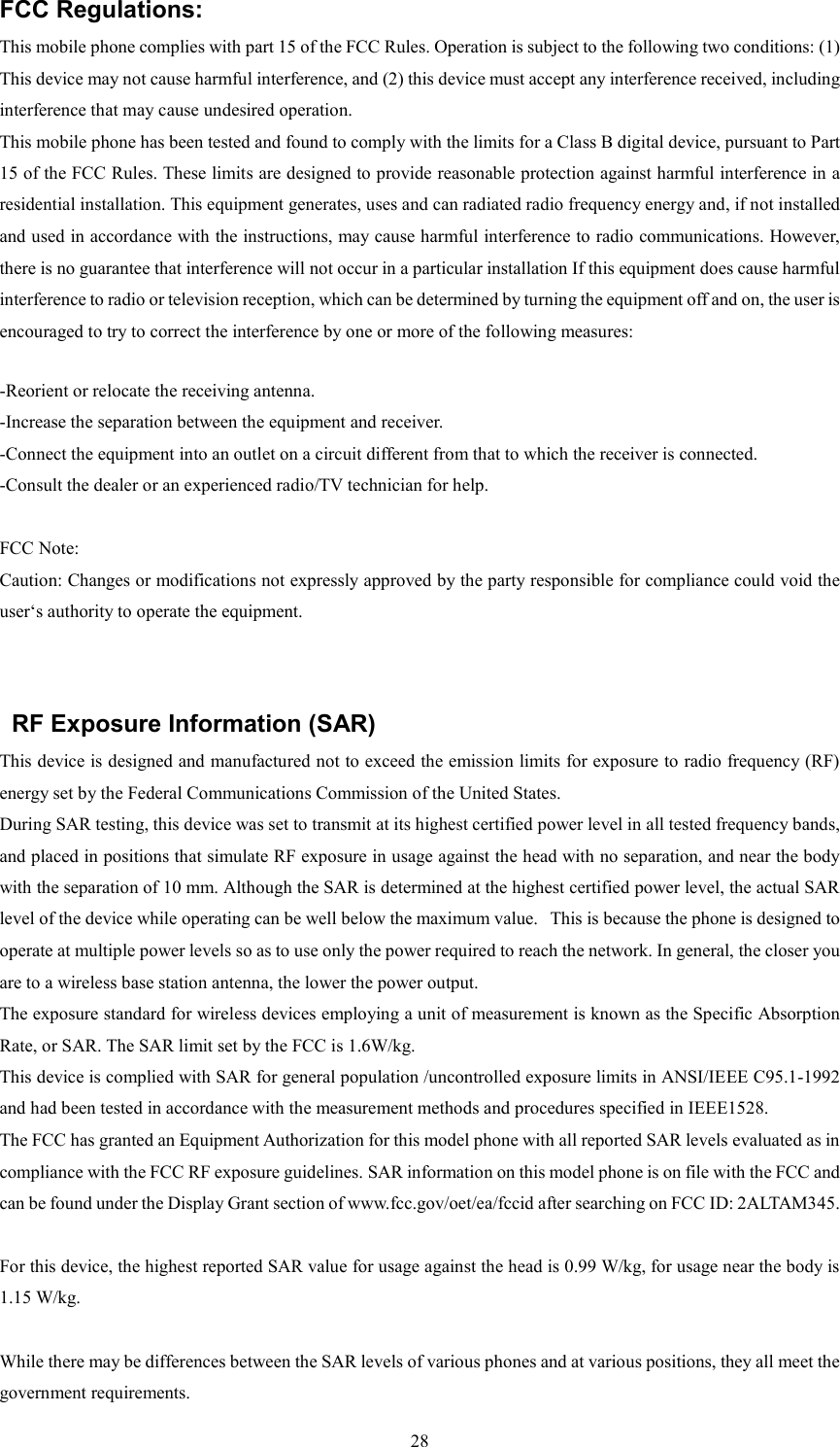   28FCC Regulations: This mobile phone complies with part 15 of the FCC Rules. Operation is subject to the following two conditions: (1) This device may not cause harmful interference, and (2) this device must accept any interference received, including interference that may cause undesired operation. This mobile phone has been tested and found to comply with the limits for a Class B digital device, pursuant to Part 15 of the FCC Rules. These limits are designed to provide reasonable protection against harmful interference in a residential installation. This equipment generates, uses and can radiated radio frequency energy and, if not installed and used in accordance with the instructions, may cause harmful interference to radio communications. However, there is no guarantee that interference will not occur in a particular installation If this equipment does cause harmful interference to radio or television reception, which can be determined by turning the equipment off and on, the user is encouraged to try to correct the interference by one or more of the following measures:  -Reorient or relocate the receiving antenna. -Increase the separation between the equipment and receiver. -Connect the equipment into an outlet on a circuit different from that to which the receiver is connected. -Consult the dealer or an experienced radio/TV technician for help.  FCC Note: Caution: Changes or modifications not expressly approved by the party responsible for compliance could void the user&lsquo;s authority to operate the equipment.   RF Exposure Information (SAR) This device is designed and manufactured not to exceed the emission limits for exposure to radio frequency (RF) energy set by the Federal Communications Commission of the United States.   During SAR testing, this device was set to transmit at its highest certified power level in all tested frequency bands, and placed in positions that simulate RF exposure in usage against the head with no separation, and near the body with the separation of 10 mm. Although the SAR is determined at the highest certified power level, the actual SAR level of the device while operating can be well below the maximum value.   This is because the phone is designed to operate at multiple power levels so as to use only the power required to reach the network. In general, the closer you are to a wireless base station antenna, the lower the power output. The exposure standard for wireless devices employing a unit of measurement is known as the Specific Absorption Rate, or SAR. The SAR limit set by the FCC is 1.6W/kg.  This device is complied with SAR for general population /uncontrolled exposure limits in ANSI/IEEE C95.1-1992 and had been tested in accordance with the measurement methods and procedures specified in IEEE1528. The FCC has granted an Equipment Authorization for this model phone with all reported SAR levels evaluated as in compliance with the FCC RF exposure guidelines. SAR information on this model phone is on file with the FCC and can be found under the Display Grant section of www.fcc.gov/oet/ea/fccid after searching on FCC ID: 2ALTAM345.  For this device, the highest reported SAR value for usage against the head is 0.99 W/kg, for usage near the body is 1.15 W/kg.  While there may be differences between the SAR levels of various phones and at various positions, they all meet the government requirements. 