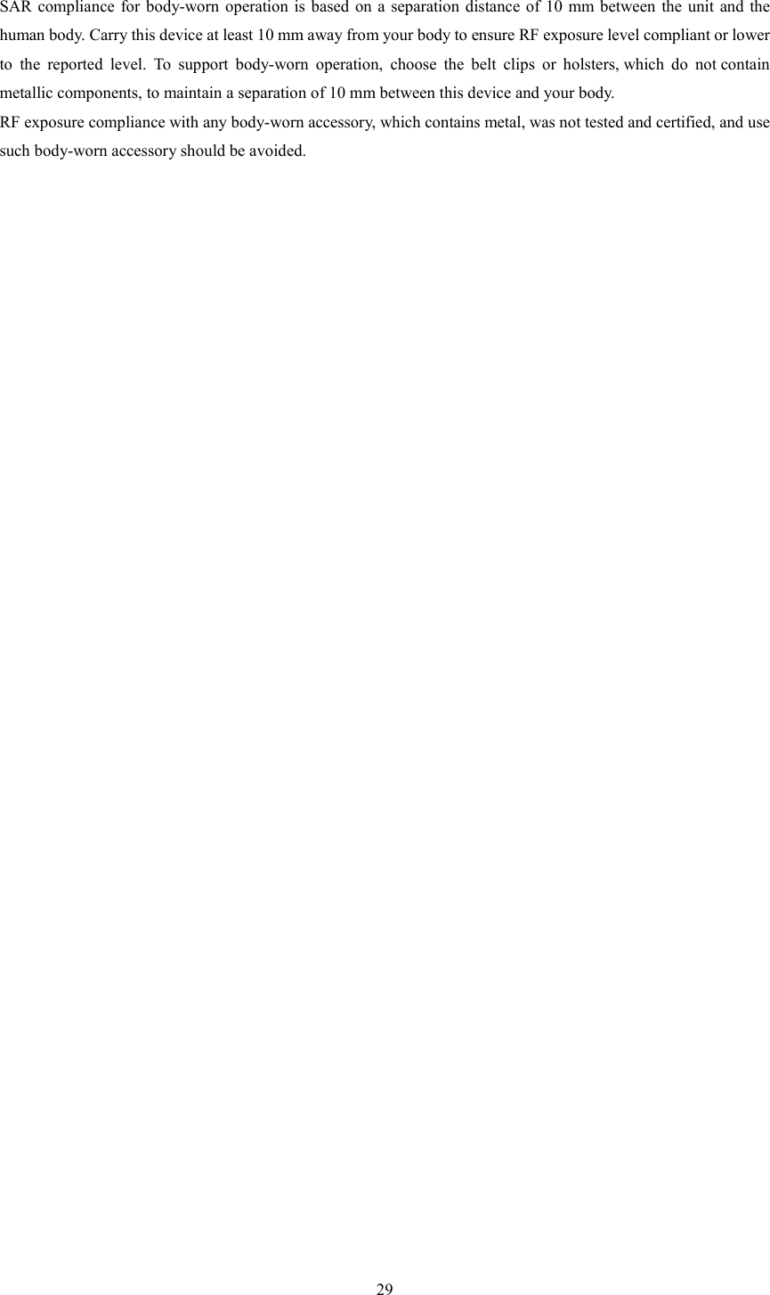   29 SAR compliance  for  body-worn  operation is  based  on  a  separation  distance  of  10  mm between  the  unit  and the human body. Carry this device at least 10 mm away from your body to ensure RF exposure level compliant or lower to  the  reported  level.  To  support  body-worn  operation,  choose  the  belt  clips  or  holsters, which  do  not contain metallic components, to maintain a separation of 10 mm between this device and your body.   RF exposure compliance with any body-worn accessory, which contains metal, was not tested and certified, and use such body-worn accessory should be avoided.  