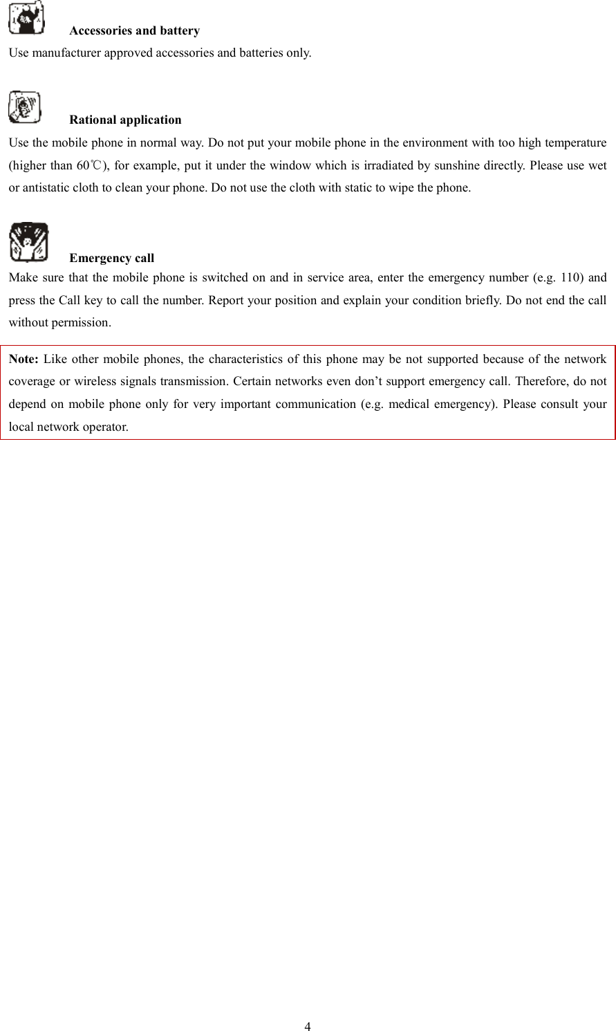   4  Accessories and battery Use manufacturer approved accessories and batteries only.      Rational application Use the mobile phone in normal way. Do not put your mobile phone in the environment with too high temperature (higher than 60℃), for example, put it under the window which is irradiated by sunshine directly. Please use wet or antistatic cloth to clean your phone. Do not use the cloth with static to wipe the phone.      Emergency call Make sure that the mobile phone is switched on  and in service area, enter the  emergency number (e.g. 110) and press the Call key to call the number. Report your position and explain your condition briefly. Do not end the call without permission.   Note: Like other mobile  phones, the characteristics  of  this  phone  may be  not  supported  because of the  network coverage or wireless signals transmission. Certain networks even don&rsquo;t support emergency call. Therefore, do not depend  on  mobile phone only for very important  communication (e.g.  medical  emergency). Please consult  your local network operator.                        