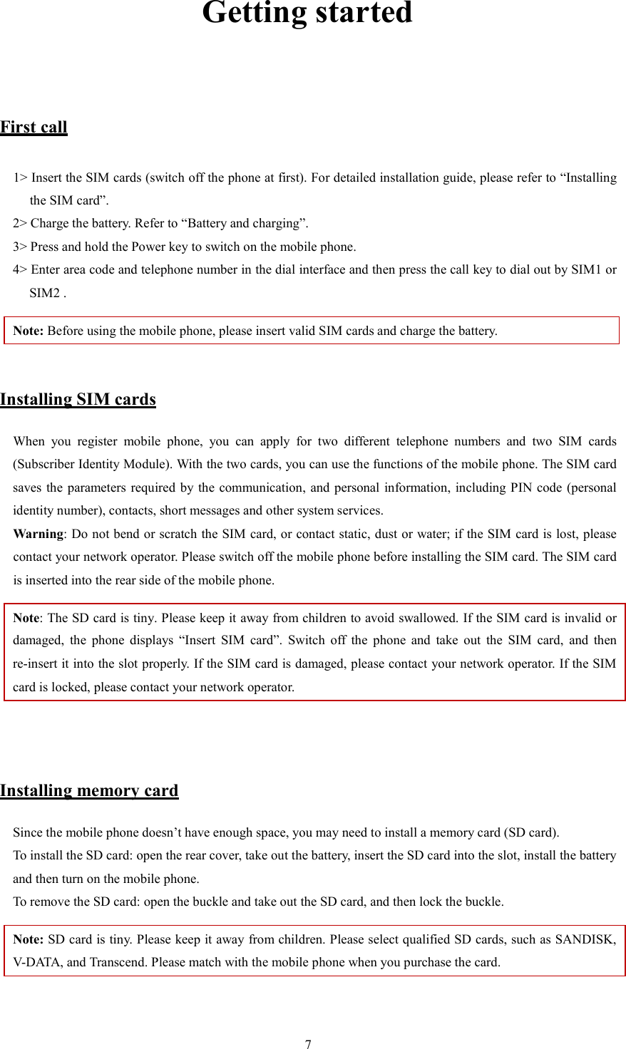   7Getting started  First call 1> Insert the SIM cards (switch off the phone at first). For detailed installation guide, please refer to &ldquo;Installing the SIM card&rdquo;.   2> Charge the battery. Refer to &ldquo;Battery and charging&rdquo;.   3> Press and hold the Power key to switch on the mobile phone.   4> Enter area code and telephone number in the dial interface and then press the call key to dial out by SIM1 or SIM2 .   Note: Before using the mobile phone, please insert valid SIM cards and charge the battery.    Installing SIM cards When  you  register  mobile  phone,  you  can  apply  for  two  different  telephone  numbers  and  two  SIM  cards (Subscriber Identity Module). With the two cards, you can use the functions of the mobile phone. The SIM card saves the  parameters required by the communication, and personal information,  including PIN  code  (personal identity number), contacts, short messages and other system services.   Warning: Do not bend or scratch the SIM card, or contact static, dust or water; if the SIM card is lost, please contact your network operator. Please switch off the mobile phone before installing the SIM card. The SIM card is inserted into the rear side of the mobile phone.   Note: The SD card is tiny. Please keep it away from children to avoid swallowed. If the SIM card is invalid or damaged,  the  phone  displays  &ldquo;Insert  SIM  card&rdquo;.  Switch  off  the  phone  and  take  out  the  SIM  card,  and  then re-insert it into the slot properly. If the SIM card is damaged, please contact your network operator. If the SIM card is locked, please contact your network operator.     Installing memory card Since the mobile phone doesn&rsquo;t have enough space, you may need to install a memory card (SD card).   To install the SD card: open the rear cover, take out the battery, insert the SD card into the slot, install the battery and then turn on the mobile phone.   To remove the SD card: open the buckle and take out the SD card, and then lock the buckle.   Note: SD card is tiny. Please keep it away from children. Please select qualified SD cards, such as SANDISK, V-DATA, and Transcend. Please match with the mobile phone when you purchase the card.    
