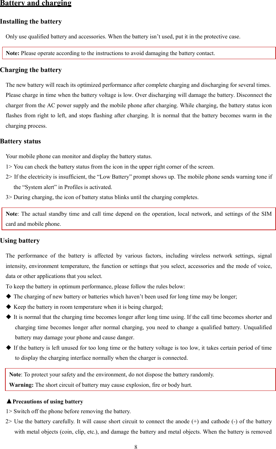   8 Battery and charging Installing the battery Only use qualified battery and accessories. When the battery isn&rsquo;t used, put it in the protective case.   Note: Please operate according to the instructions to avoid damaging the battery contact. Charging the battery The new battery will reach its optimized performance after complete charging and discharging for several times.   Please charge in time when the battery voltage is low. Over discharging will damage the battery. Disconnect the charger from the AC power supply and the mobile phone after charging. While charging, the battery status icon flashes from right to left, and stops flashing after charging.  It is normal that the battery becomes warm in the charging process.   Battery status Your mobile phone can monitor and display the battery status.   1> You can check the battery status from the icon in the upper right corner of the screen.   2> If the electricity is insufficient, the &ldquo;Low Battery&rdquo; prompt shows up. The mobile phone sends warning tone if the &ldquo;System alert&rdquo; in Profiles is activated.   3> During charging, the icon of battery status blinks until the charging completes.   Note: The  actual standby time  and call time depend  on  the operation,  local network,  and settings of the  SIM card and mobile phone.   Using battery The  performance  of  the  battery  is  affected  by  various  factors,  including  wireless  network  settings,  signal intensity, environment temperature, the function or settings that you select, accessories and the mode of voice, data or other applications that you select.   To keep the battery in optimum performance, please follow the rules below:  The charging of new battery or batteries which haven&rsquo;t been used for long time may be longer;    Keep the battery in room temperature when it is being charged;    It is normal that the charging time becomes longer after long time using. If the call time becomes shorter and charging time becomes longer  after normal charging,  you need  to  change  a qualified  battery.  Unqualified battery may damage your phone and cause danger.    If the battery is left unused for too long time or the battery voltage is too low, it takes certain period of time to display the charging interface normally when the charger is connected.   Note: To protect your safety and the environment, do not dispose the battery randomly.   Warning: The short circuit of battery may cause explosion, fire or body hurt. ▲Precautions of using battery 1> Switch off the phone before removing the battery.   2> Use the battery carefully. It will cause short circuit to connect the anode (+) and cathode (-) of the battery with metal objects (coin, clip, etc.), and damage the battery and metal objects. When the battery is removed 