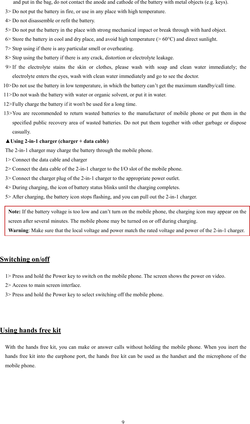   9and put in the bag, do not contact the anode and cathode of the battery with metal objects (e.g. keys).   3> Do not put the battery in fire, or use in any place with high temperature.   4> Do not disassemble or refit the battery.   5> Do not put the battery in the place with strong mechanical impact or break through with hard object.   6> Store the battery in cool and dry place, and avoid high temperature (> 60&deg;C) and direct sunlight.   7> Stop using if there is any particular smell or overheating.   8> Stop using the battery if there is any crack, distortion or electrolyte leakage.   9> If  the  electrolyte  stains  the  skin  or  clothes,  please  wash  with  soap  and  clean  water  immediately;  the     electrolyte enters the eyes, wash with clean water immediately and go to see the doctor.   10> Do not use the battery in low temperature, in which the battery can&rsquo;t get the maximum standby/call time.   11> Do not wash the battery with water or organic solvent, or put it in water.   12> Fully charge the battery if it won't be used for a long time.   13> You  are  recommended  to  return  wasted  batteries  to  the  manufacturer  of  mobile  phone  or  put  them  in  the specified public  recovery area of  wasted batteries. Do not put them  together with other garbage or dispose casually.   ▲Using 2-in-1 charger (charger + data cable) The 2-in-1 charger may charge the battery through the mobile phone.   1> Connect the data cable and charger   2> Connect the data cable of the 2-in-1 charger to the I/O slot of the mobile phone.   3> Connect the charger plug of the 2-in-1 charger to the appropriate power outlet.   4> During charging, the icon of battery status blinks until the charging completes.   5> After charging, the battery icon stops flashing, and you can pull out the 2-in-1 charger.   Note: If the battery voltage is too low and can&rsquo;t turn on the mobile phone, the charging icon may appear on the screen after several minutes. The mobile phone may be turned on or off during charging.   Warning: Make sure that the local voltage and power match the rated voltage and power of the 2-in-1 charger.   Switching on/off 1> Press and hold the Power key to switch on the mobile phone. The screen shows the power on video.   2> Access to main screen interface.   3> Press and hold the Power key to select switching off the mobile phone.     Using hands free kit With the hands free kit,  you can make or answer calls  without holding the mobile phone. When you inert the hands free kit into the earphone port, the hands free kit can be used as the handset and the microphone of the mobile phone.     