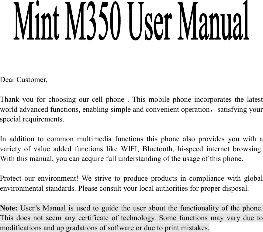                Dear Customer,    Thank  you  for  choosing  our  cell  phone  .  This  mobile  phone  incorporates  the  latest world advanced functions, enabling simple and convenient operation，satisfying your special requirements.  In  addition  to  common  multimedia  functions  this  phone  also  provides  you  with  a variety  of  value  added  functions  like  WIFI,  Bluetooth,  hi-speed  internet  browsing. With this manual, you can acquire full understanding of the usage of this phone.    Protect  our  environment!  We  strive  to  produce  products  in  compliance  with  global environmental standards. Please consult your local authorities for proper disposal.  Note: User&rsquo;s Manual is  used to  guide the  user  about the functionality of the phone. This  does  not  seem  any  certificate  of  technology.  Some  functions  may  vary  due  to modifications and up gradations of software or due to print mistakes.                                                    